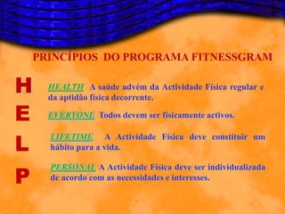 PRINCÍPIOS DO PROGRAMA FITNESSGRAM

H     HEALTH A saúde advém da Actividade Física regular e
      da aptidão física decorrente.

E     EVERYONE Todos devem ser fisicamente activos.


L
      LIFETIME A Actividade Física deve constituir um
      hábito para a vida.


P
      PERSONAL A Actividade Física deve ser individualizada
      de acordo com as necessidades e interesses.
 