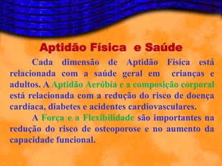Aptidão Física e Saúde
      Cada dimensão de Aptidão Física está
relacionada com a saúde geral em crianças e
adultos. A Aptidão Aeróbia e a composição corporal
está relacionada com a redução do risco de doença
cardíaca, diabetes e acidentes cardiovasculares.
      A Força e a Flexibilidade são importantes na
redução do risco de osteoporose e no aumento da
capacidade funcional.
 