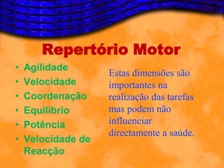 Repertório Motor
•   Agilidade
                    Estas dimensões são
•   Velocidade      importantes na
•   Coordenação     realização das tarefas
•   Equilíbrio      mas podem não
•   Potência        influenciar
                    directamente a saúde.
•   Velocidade de
    Reacção
 