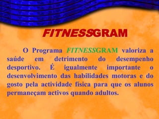 FITNESSGRAM
     O Programa FITNESSGRAM valoriza a
saúde em detrimento do             desempenho
desportivo. É igualmente importante o
desenvolvimento das habilidades motoras e do
gosto pela actividade física para que os alunos
permaneçam activos quando adultos.
 