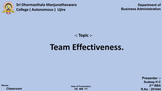 Sri Dharmasthala Manjunatheswara
College ( Autonomous ) Ujire
Department of
Business Administration
Venue :
Classroom
Date of Presentation
DD MM YY
Presenter :-
Sudeep H C
2nd BBA
R.No : 201044
-: Topic :-
Team Effectiveness.
 