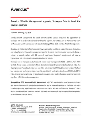 Avendus Wealth Management
Mumbai, Delhi, Bangalore, Kolkata, Hyderabad, New York
Regd. Office: The IL&FS Financial Centre, 6th Floor,
C & D Quadrant, Bandra-Kurla Complex, Bandra (E),
Mumbai-400 051, India
NEWS RELEASE
Release Date: January 23, 2018
Contact: Sunita Pendse
Tel: +91 22 6648 0044
Email: sunita.pendse@avendus.com
Avendus Wealth Management appoints Sudeepto Deb to head the
equities portfolio
Mumbai, January 23, 2018
Avendus Wealth Management, the wealth arm of Avendus Capital, announced the appointment of
Sudeepto Deb as an Executive Director and Head of Equities. He will be a part of the leadership team
for Avendus’s wealth business and will report into George Mitra, CEO, Avendus Wealth Management.
Based out of the Mumbai office, Sudeepto’s key responsibility would be to expand the range of solutions
currently offered by the wealth management team for its clients from the investor community. Being a
veteran of capital markets with 24 years of experience, Sudeepto’s appointment will play an
instrumental role in the creating bespoke solutions for clients.
Sudeepto has co-managed equity funds with assets under management of USD 1.5 billion, from 2008
to 2016. These were a combination of India dedicated funds and regional fund allocations to India. The
flagship Amundi Funds Equity India was one of the only funds rated AAA by Citywire in London. The fund
had a strong out-performance track record by consistently beating the benchmark MSCI India 10/40
Index. Amundi is among the top 10 global asset managers and a leading European asset manager with
over Euro 1.3 trillion under management.
George Mitra, CEO, Avendus Wealth Management, said, “We are pleased to have Sudeepto on board
and are confident that his diverse industry expertise will be a valuable addition to the leadership team
in delivering cutting edge investment solutions to our clients. We are confident that Sudeepto’s track
record and experience in the equity markets space will add value to the overall investment management
of our clients across the board.”
 