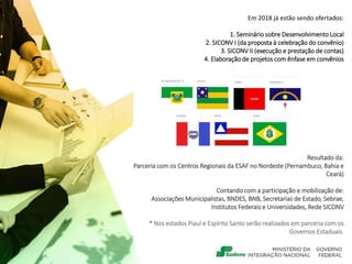 Em 2018 já estão sendo ofertados:
1. Seminário sobre Desenvolvimento Local
2. SICONV I (da proposta à celebração do convênio)
3. SICONV II (execução e prestação de contas)
4. Elaboração de projetos com ênfase em convênios
Resultado da:
Parceria com os Centros Regionais da ESAF no Nordeste (Pernambuco, Bahia e
Ceará)
Contando com a participação e mobilização de:
Associações Municipalistas, BNDES, BNB, Secretarias de Estado, Sebrae,
Institutos Federais e Universidades, Rede SICONV
* Nos estados Piauí e Espírito Santo serão realizados em parceria com os
Governos Estaduais.
Nossa meta é
 