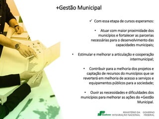 +Gestão Municipal
 Com essa etapa de cursos esperamos:
• Atuar com maior proximidade dos
municípios e fortalecer as parcerias
necessárias para o desenvolvimento das
capacidades municipais;
• Estimular e melhorar a articulação e cooperação
intermunicipal;
• Contribuir para a melhoria dos projetos e
captação de recursos do municípios que se
reverterá em melhoria de acesso a serviços e
equipamentos públicos para a sociedade;
• Ouvir as necessidades e dificuldades dos
municípios para melhorar as ações do +Gestão
Municipal.
 