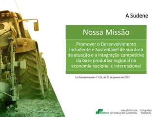 A Sudene
Lei Complementar n° 125, de 03 de janeiro de 2007
Nossa Missão
Promover o Desenvolvimento
Includente e Sustentável de sua área
de atuação e a integração competitiva
da base produtiva regional na
economia nacional e internacional
 