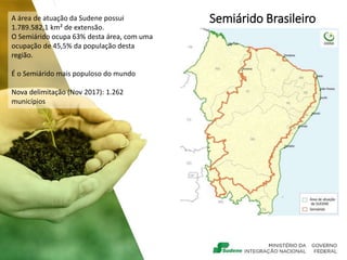 Semiárido Brasileiro
A área de atuação da Sudene possui
1.789.582,1 km² de extensão.
O Semiárido ocupa 63% desta área, com uma
ocupação de 45,5% da população desta
região.
É o Semiárido mais populoso do mundo
Nova delimitação (Nov 2017): 1.262
municípios
 