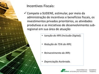 Incentivos Fiscais:
 Compete a SUDENE, estimular, por meio da
administração de incentivos e benefícios fiscais, os
investimentos privados prioritários, as atividades
produtivas e as iniciativas de desenvolvimento sub-
regional em sua área de atuação
• Isenção do IRPJ (Inclusão Digital);
• Redução de 75% do IRPJ;
• Reinvestimento do IRPJ;
• Depreciação Acelerada.
 