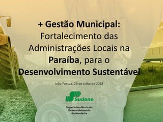 João Pessoa, 23 de Julho de 2018
+ Gestão Municipal:
Fortalecimento das
Administrações Locais na
Paraíba, para o
Desenvolvimento Sustentável
 