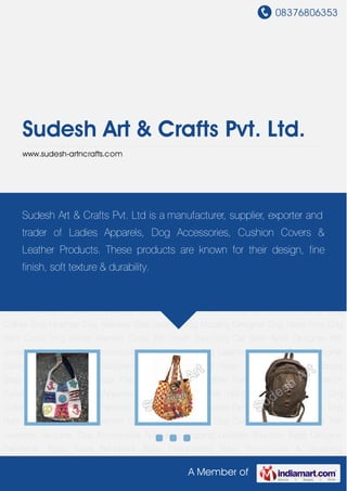 08376806353
A Member of
Sudesh Art & Crafts Pvt. Ltd.
www.sudesh-artncrafts.com
Shoulder Bags Designer Patchwork Bags Travel Backpack Bags Handcrafted Bags Promotional
& Shopping Bags Designer Beaded Bags Passport Carry Bags Leather Fashion Belts Stylish
Leather Purses Designer Ladies Apparels Cushion Covers Wall Hangings Leather Fitting Dog
Collars Dog Leashes Dog Harness Sets Leather Dog Muzzles Designer Dog Skirts Pets Dog
Rain Coats Dog Winter Warmer Coats Pet Plush Toys Dog Car Seat Belts Designer Pet
Jewelries Designer Dog Accessories Appealing Jogging Leashes Shoulder Bags Designer
Patchwork Bags Travel Backpack Bags Handcrafted Bags Promotional & Shopping
Bags Designer Beaded Bags Passport Carry Bags Leather Fashion Belts Stylish Leather
Purses Designer Ladies Apparels Cushion Covers Wall Hangings Leather Fitting Dog
Collars Dog Leashes Dog Harness Sets Leather Dog Muzzles Designer Dog Skirts Pets Dog
Rain Coats Dog Winter Warmer Coats Pet Plush Toys Dog Car Seat Belts Designer Pet
Jewelries Designer Dog Accessories Appealing Jogging Leashes Shoulder Bags Designer
Patchwork Bags Travel Backpack Bags Handcrafted Bags Promotional & Shopping
Bags Designer Beaded Bags Passport Carry Bags Leather Fashion Belts Stylish Leather
Purses Designer Ladies Apparels Cushion Covers Wall Hangings Leather Fitting Dog
Collars Dog Leashes Dog Harness Sets Leather Dog Muzzles Designer Dog Skirts Pets Dog
Rain Coats Dog Winter Warmer Coats Pet Plush Toys Dog Car Seat Belts Designer Pet
Jewelries Designer Dog Accessories Appealing Jogging Leashes Shoulder Bags Designer
Patchwork Bags Travel Backpack Bags Handcrafted Bags Promotional & Shopping
Sudesh Art & Crafts Pvt. Ltd is a manufacturer, supplier, exporter and
trader of Ladies Apparels, Dog Accessories, Cushion Covers &
Leather Products. These products are known for their design, fine
finish, soft texture & durability.
 