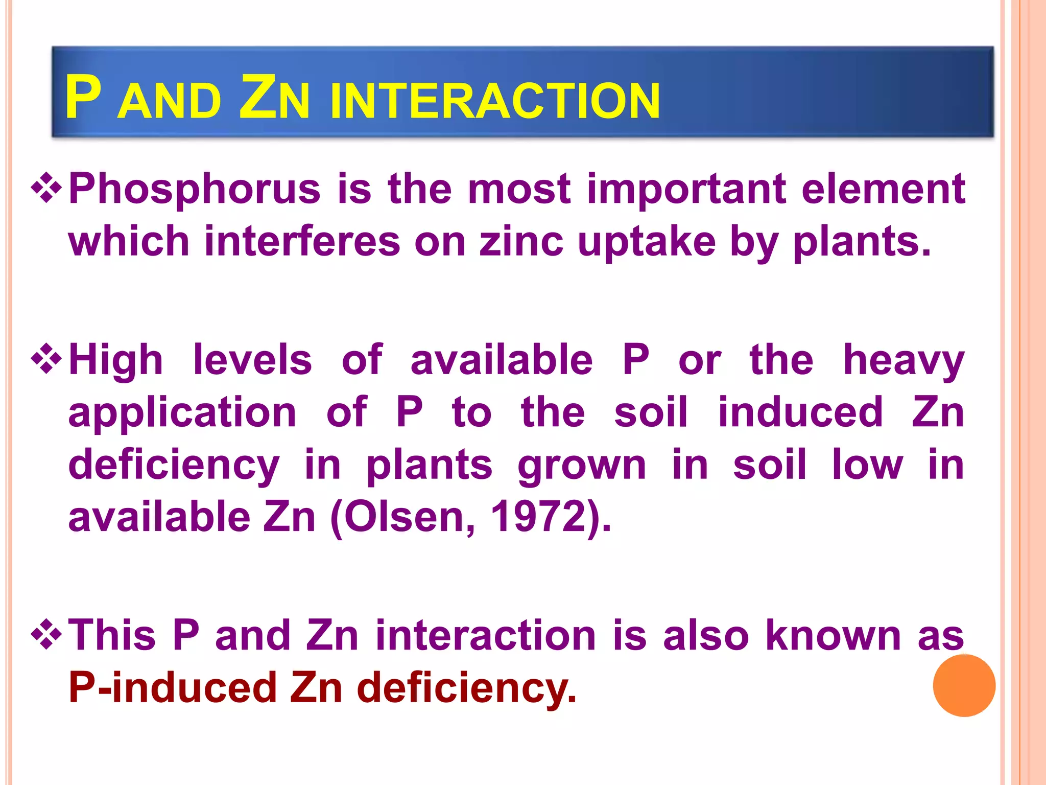 P AND ZN INTERACTION
Phosphorus is the most important element
which interferes on zinc uptake by plants.
High levels of available P or the heavy
application of P to the soil induced Zn
deficiency in plants grown in soil low in
available Zn (Olsen, 1972).
This P and Zn interaction is also known as
P-induced Zn deficiency.
 