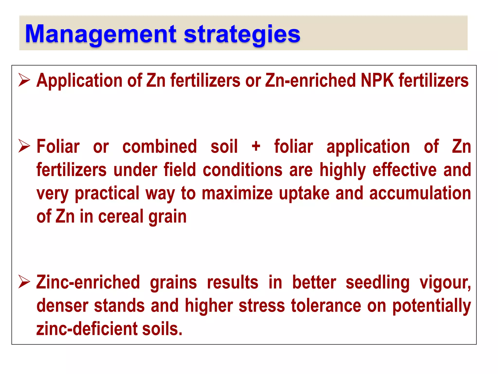 Management strategies
 Application of Zn fertilizers or Zn-enriched NPK fertilizers
 Foliar or combined soil + foliar application of Zn
fertilizers under field conditions are highly effective and
very practical way to maximize uptake and accumulation
of Zn in cereal grain
 Zinc-enriched grains results in better seedling vigour,
denser stands and higher stress tolerance on potentially
zinc-deficient soils.
 