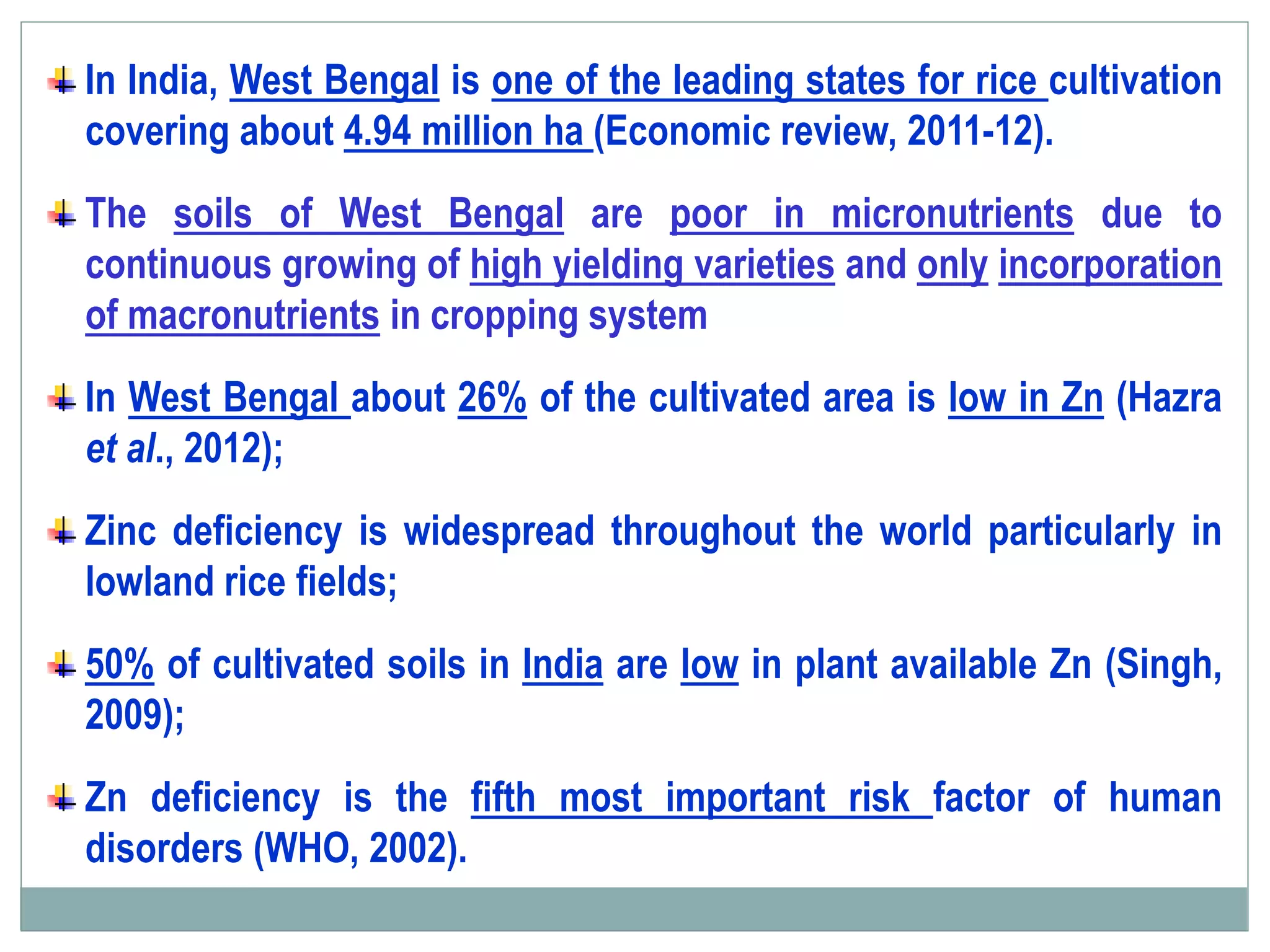 In India, West Bengal is one of the leading states for rice cultivation
covering about 4.94 million ha (Economic review, 2011-12).
The soils of West Bengal are poor in micronutrients due to
continuous growing of high yielding varieties and only incorporation
of macronutrients in cropping system
In West Bengal about 26% of the cultivated area is low in Zn (Hazra
et al., 2012);
Zinc deficiency is widespread throughout the world particularly in
lowland rice fields;
50% of cultivated soils in India are low in plant available Zn (Singh,
2009);
Zn deficiency is the fifth most important risk factor of human
disorders (WHO, 2002).
 