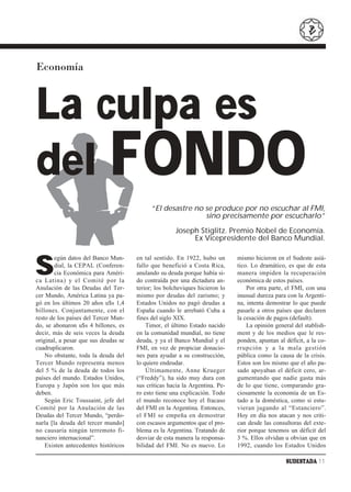 Economía



La culpa es
del FONDO
                                           “El desastre no se produce por no escuchar al FMI,
                                                           sino precisamente por escucharlo”

                                                     Joseph Stiglitz. Premio Nobel de Economía.
                                                          Ex Vicepresidente del Banco Mundial.



S
        egún datos del Banco Mun-     en tal sentido. En 1922, hubo un       mismo hicieron en el Sudeste asiá-
        dial, la CEPAL (Conferen-     fallo que benefició a Costa Rica,      tico. Lo dramático, es que de esta
        cia Económica para Améri-     anulando su deuda porque había si-     manera impiden la recuperación
ca Latina) y el Comité por la         do contraída por una dictadura an-     económica de estos países.
Anulación de las Deudas del Ter-      terior; los bolcheviques hicieron lo       Por otra parte, el FMI, con una
cer Mundo, América Latina ya pa-      mismo por deudas del zarismo; y        inusual dureza para con la Argenti-
gó en los últimos 20 años u$s 1,4     Estados Unidos no pagó deudas a        na, intenta demostrar lo que puede
billones. Conjuntamente, con el       España cuando le arrebató Cuba a       pasarle a otros países que declaren
resto de los países del Tercer Mun-   fines del siglo XIX.                   la cesación de pagos (default).
do, se abonaron u$s 4 billones, es        Timor, el último Estado nacido         La opinión general del stablish-
decir, más de seis veces la deuda     en la comunidad mundial, no tiene      ment y de los medios que le res-
original, a pesar que sus deudas se   deuda, y ya el Banco Mundial y el      ponden, apuntan al déficit, a la co-
cuadruplicaron.                       FMI, en vez de propiciar donacio-      rrupción y a la mala gestión
    No obstante, toda la deuda del    nes para ayudar a su construcción,     pública como la causa de la crisis.
Tercer Mundo representa menos         lo quiere endeudar.                    Estos son los mismo que el año pa-
del 5 % de la deuda de todos los          Últimamente, Anne Krueger          sado apoyaban el déficit cero, ar-
países del mundo. Estados Unidos,     (“Freddy”), ha sido muy dura con       gumentando que nadie gasta más
Europa y Japón son los que más        sus críticas hacia la Argentina. Pe-   de lo que tiene, comparando gra-
deben.                                ro esto tiene una explicación. Todo    ciosamente la economía de un Es-
    Según Eric Toussaint, jefe del    el mundo reconoce hoy el fracaso       tado a la doméstica, como si estu-
Comité por la Anulación de las        del FMI en la Argentina. Entonces,     vieran jugando al “Estanciero”.
Deudas del Tercer Mundo, “perdo-      el FMI se empeña en demostrar          Hoy en día nos atacan y nos criti-
narla [la deuda del tercer mundo]     con escasos argumentos que el pro-     can desde las consultoras del exte-
no causaría ningún terremoto fi-      blema es la Argentina. Tratando de     rior porque tenemos un déficit del
nanciero internacional”.              desviar de esta manera la responsa-    3 %. Ellos olvidan u obvian que en
    Existen antecedentes históricos   bilidad del FMI. No es nuevo. Lo       1992, cuando los Estados Unidos

                                                                                                SUDESTADA 11
 
