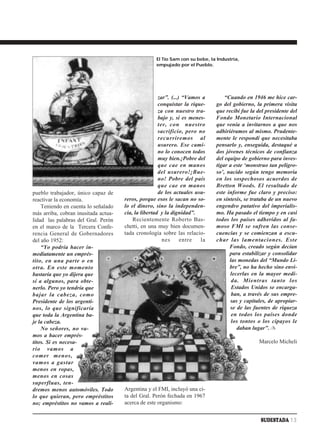 El Tío Sam con su bebe, la Industria,
                                                    empujado por el Pueblo.




                                                      zar”. (...) “Vamos a        “Cuando en 1946 me hice car-
                                                      conquistar la rique-    go del gobierno, la primera visita
                                                      za con nuestro tra-     que recibí fue la del presidente del
                                                      bajo y, si es menes-    Fondo Monetario Internacional
                                                      ter, con nuestro        que venía a invitarnos a que nos
                                                      sacrificio, pero no     adhiriéramos al mismo. Prudente-
                                                      recurriremos al         mente le respondí que necesitaba
                                                      usurero. Ese cami-      pensarlo y, enseguida, destaqué a
                                                      no lo conocen todos     dos jóvenes técnicos de confianza
                                                      muy bien.¡Pobre del     del equipo de gobierno para inves-
                                                      que cae en manos        tigar a este ‘monstruo tan peligro-
                                                      del usurero!¡Bue-       so’, nacido según tengo memoria
                                                      no! Pobre del país      en los sospechosos acuerdos de
                                                      que cae en manos        Bretton Woods. El resultado de
pueblo trabajador, único capaz de                     de los actuales usu-    este informe fue claro y preciso:
reactivar la economía.                reros, porque esos le sacan no so-      en síntesis, se trataba de un nuevo
    Teniendo en cuenta lo señalado    lo el dinero, sino la independen-       engendro putativo del imperialis-
más arriba, cobran inusitada actua-   cia, la libertad y la dignidad”.        mo. Ha pasado el tiempo y en casi
lidad las palabras del Gral. Perón        Recientemente Roberto Bas-          todos los países adheridos al fa-
en el marco de la Tercera Confe-      chetti, en una muy bien documen-        moso FMI se sufren las conse-
rencia General de Gobernadores        tada cronología sobre las relacio-      cuencias y se comienzan a escu-
del año 1952:                                           nes      entre  la    char las lamentaciones. Este
    “Yo podría hacer in-                                                            Fondo, creado según decían
mediatamente un emprés-                                                             para estabilizar y consolidar
tito, en una parte o en                                                             las monedas del “Mundo Li-
otra. En este momento                                                               bre”, no ha hecho sino envi-
bastaría que yo dijera que                                                          lecerlas en la mayor medi-
sí a algunos, para obte-                                                             da. Mientras tanto los
nerlo. Pero yo tendría que                                                           Estados Unidos se encarga-
bajar la cabeza, como                                                                ban, a través de sus empre-
Presidente de los argenti-                                                          sas y capitales, de apropiar-
nos, lo que significaría                                                            se de las fuentes de riqueza
que toda la Argentina ba-                                                            en todos los países donde
je la cabeza.                                                                        los tontos o los cipayos le
    No señores, no va-                                                                 daban lugar”. ✍
mos a hacer emprés-
titos. Si es necesa-                                                                             Marcelo Micheli
rio vamos a
comer menos,
vamos a gastar
menos en ropas,
menos en cosas
superfluas, ten-
dremos menos automóviles. Todo        Argentina y el FMI, incluyó una ci-
lo que quieran, pero empréstitos      ta del Gral. Perón fechada en 1967
no; empréstitos no vamos a reali-     acerca de este organismo:


                                                                                                 SUDESTADA 13
 