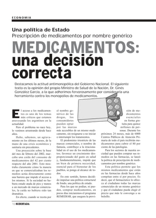 ECONOMIA



Una política de Estado
Prescripción de medicamentos por nombre genérico


MEDICAMENTOS:
una decisión
correcta
  Destacamos la actitud antimonopólica del Gobierno Nacional. El siguiente
  texto es la opinión del propio Ministro de Salud de la Nación, Dr. Ginés
  González García, a la que adherimos fervorosamente por considerarla una
  herramienta contra los monopolios de medicamentos.




E
         l acceso a los medicamen-    el nombre ge-                                                   sión de me-
         tos es uno de los temas      nérico de las                                                   dicamentos
         más críticos que estamos     drogas, los                                                     esenciales
atravesando los argentinos en la      consumidores                                                 en forma gra-
actualidad.                           pueden optar                                               tuita para quince
    Pero el problema no nace hoy,     por las marcas                                            millones de per-
lo venimos arrastrando desde hace     más accesibles de un mismo medi-                         sonas. Durante los
años.                                 camento, sin resignarse a no iniciar   próximos 24 meses, más de 6000
    Hubo, sabemos, un agrava-         o interrumpir los tratamientos.        Centros Públicos de Atención Pri-
miento en los últimos meses, de la        El predominio irrestricto de las   maria de todo el país recibirán me-
mano de una crisis económica y        marcas comerciales, o nombre de        dicamentos para cubrir el 80 por
sanitaria sin precedentes.            fantasía, contribuye a la irraciona-   ciento de las patologías.
    Una proyección sobre la base      lidad en el uso de los medicamen-          Para los sectores de nuestra so-
del mes de febrero del 2002, mar-     tos; favorece un crecimiento des-      ciedad que pueden comprar sus re-
caba una caída del consumo de         proporcionado del gasto en salud       medios en las farmacias, se lanzó
medicamentos del 42 por ciento        y, fundamentalmente, impide que        la política de prescripción de medi-
respecto del año 2001. Esto mos-      un bien de primera necesidad,          camentos por nombre genérico.
traba claramente cómo la manera       esencial para el bienestar de los          Esta política permite que los
en que se comercializaban los re-     pueblos, se ponga al alcance de to-    mismos medicamentos que están
medios actúa directamente como        dos.                                   en las farmacias desde hace años
una barrera que impide el acceso a        En este sentido, hemos decidi-     compitan entre sí por precios. Es
los mismos. Si la sociedad no hu-     do impulsar una política estructural   decir, que el farmacéutico le ofrez-
biera estado atada de pies y manos    de fondo, una política de estado.      ca al ciudadano todas las marcas
a un mercado de marcas comercia-          Para los que no podían, ni pue-    comerciales de un mismo genérico
les, la caída no hubiera sido tan     den, comprar medicamentos, en          y que el ciudadano pueda elegir el
dramática.                            pocos días iniciaremos el programa     precio que más le convenga a su
    En efecto, cuando se receta por   REMEDIAR, que asegura la provi-        bolsillo.

16 SUDESTADA
 