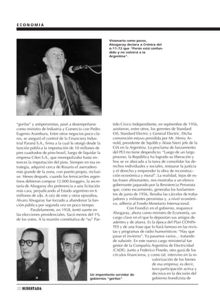 ECONOMIA


                                                        Visionario como pocos,
                                                        Alsogaray declara a Crónica del
                                                        6-11-72 que “Perón está confun-
                                                        dido y no volverá a la
                                                        Argentina”.




“gorilas” y antiperonistas, pasó a desempeñarse           tido Cívico Independiente, en septiembre de 1956,
como ministro de Industria y Comercio con Pedro           asistieron, entre otros, los gerentes de Standard
Eugenio Aramburu. Entre otros negocios poco cla-          Oil, Standard Electric y General Electric. Dicha
ros, se aseguró el control de la Financiera Indus-        convención estuvo presidida por Mr. Henry Ar-
trial Paraná S.A., firma a la cual le otorgó desde la     nold, presidente de Squibb y (léase bien) jefe de la
función pública la importación de 10 millones de          CIA en la Argentina. La proclama de lanzamiento
pies cuadrados de pino brasil, luego de liquidar la       del PCI no tiene desperdicio: “Luego de un largo
empresa Cifen S.A., que monopolizaba hasta en-            proceso, la República ha logrado su liberación y
tonces la importación del pino. Siempre en esa es-        hoy se ve abocada a la tarea de consolidar los de-
trategia, adquirió cerca de Rosario el aserradero         rechos individuales y sociales, restaurar la justicia
más grande de la zona, con puerto propio, inclusi-        y el derecho y emprender la obra de reconstruc-
ve. Meses después, cuando los ferrocarriles argen-        ción económica y moral”. La realidad, lejos de es-
tinos debieron comprar 12.000 booggies, la secre-         tas frases altisonantes, nos mostraba a un elenco
taría de Alsogaray dio preferencia a una licitación       gobernante jaqueado por la Resistencia Peronista
más cara, perjudicando al Estado argentino en 6           que, como escarmiento, generaba los fusilamien-
millones de u$s. A raíz de este y otros episodios,        tos de junio de 1956, llenaba las cárceles de traba-
Alvaro Alsogaray fue forzado a abandonar la fun-          jadores y militantes peronistas y, a nivel económi-
ción pública por segunda vez en poco tiempo.              co, adhería al Fondo Monetario Internacional.
          Paralelamente, en 1958, tentó suerte en                  Con Frondizi en el gobierno, reaparece
las elecciones presidenciales. Sacó menos del 1%          Alsogaray, ahora como ministro de Economía, un
de los votos. A la reunión constitutiva de “su” Par-      cargo clave en el que lo depositan sus amigos de
                                                          adentro y de afuera. Es la época del Plan CONIN-
                                                          TES y de una frase que lo hará famoso en las revis-
                                                          tas y programas de radio humorísticos: “Hay que
                                                          pasar el invierno”. Ya pasamos varios… tratando
                                                          de subsistir. En este nuevo cargo ministerial fue
                                                          gestor de la Compañía Argentina de Electricidad
                                                          (CADE). Junto a Federico Pinedo, otro gurú de los
                                                          círculos financieros, y como tal, intervino en la re-
                                                                                    valorización de los bienes
                                                                                    de esa empresa; es decir,
                                                                                    tuvo participación activa y
                                             Un impenitente servidor de             decisiva en la decisión del
                                             gobiernos “gorilas”                    gobierno frondizista de

20 SUDESTADA
 