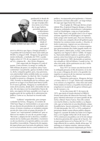 perdonarle la deuda de      político, incorporando principalmente a “elemen-
                              2.000 millones de pe-      tos jóvenes con base adecuada”, un largo trabajo
                              sos que el pulpo eléc-     de zapa que sigue hasta hoy en día.
                              trico tenía con el Esta-             Tras el golpe de 1966 que derroca al pre-
                              do, lo que hubiera         sidente Illia, el general Onganía designa a Alvaro
                                permitido que pasa-      Alsogaray embajador extraordinario y plenipoten-
                                      ra directamen-     ciario en Washington, cargo en el que perdura
                                        te al patrimo-   hasta 1968. Nunca me quedó claro si era el repre-
                                        nio nacional.    sentante argentino en Washington o el represen-
                                        Alsogaray        tante yanqui ante nuestro país. Para ese entonces,
                                        contribuyó       1968, hubo una campaña oficial del gobierno para
                                           desde el      fomentar las construcciones navales, y Alvarito, ni
Frondizi también tuvo que echarlo.         poder mi-     lerdo ni perezoso, ingresó con sus relaciones y
                                           nisterial     contactos a Astilleros Alianza. La misma empresa
                                           para que el   que generosamente dice haber pagado medio mi-
servicio eléctrico que Agua y Energía prestaba a         llón de pesos a María Julia, su hija, como asesora
14 partidos del Gran Buenos Aires fuese dado por         ingeniera (ver Página/12 del 6-7-2000). Al respec-
SEGBA, la antigua CADE. Alsogaray fue generosa-          to, María Julia deberá explicar y justificar ante la
mente retribuido, a mediados de 1959, cuando             justicia cómo hizo fortuna en la gestión pública
Segba colocó el 15% de sus seguros en la Univer-         cuando ingresó en 1989, declarando un patrimo-
sal S.A., empresa de… don Alvaro Alsogaray.              nio valuado en 300 mil dólares. Cuando se fue, 10
          Otro negociado de Alsogaray le costó el        años más tarde, dicho patrimonio era de 2 millo-
puesto. Como ministro, le otorga un crédito de           nes y medio de dólares.
400 millones de pesos a la empresa aérea Trans-                    Para 1971 se conoce una declaración de
continental. Casualmente, apenas recibido el dine-       la embajada peruana en Río de Janeiro: en la mis-
ro, dicha compañía quebró, pero, muy previsora,          ma acusa a Alsogaray de servir a los grandes mo-
con anterioridad, había vendido todos sus aviones        nopolios en perjuicio de los intereses nacionales
a la California Eastern. En Abril de 1961, Frondizi      de la Argentina, Brasil y Perú.
le pidió la renuncia a Alsogaray. En marzo de                      Visionario como pocos, Alsogaray declara
1962, Frondizi es desalojado por los militares, que      a Crónica del 6-11-72 que “Perón está confundido
ponen en su lugar al escribano José María Guido.         y no volverá a la Argentina”. Once días más tarde,
En el nuevo gabinete, Alsogaray es nombrado mi-          Perón estaba en Ezeiza y el pueblo movilizado se
nistro de Economía, desde abril a diciembre de ese       empeñará en recatarlo de las garras militares gori-
año. De esta época son los empréstitos Nueve de          las de Lanusse y cía.
Julio, una especie de bono ajustable con el que se                 En las elecciones del 11 de marzo de
pagaba parte de los sueldos de la administración         1973, que darán el triunfo electoral al FREJULI
pública. Como se ve, Ruckauf no inventó nada             (Frente Justicialista de Liberación Nacional), Also-
nuevo.                                                   garay intentará estructurar un nuevo partido de de-
          “Lobbista” empedernido, pero siempre           recha y liberal: Nueva Fuerza. Para ello contará
cuidando las formas, Alsogaray, en octubre de            con mucho dinero y muchos medios a su disposi-
1964 hace llegar un memorándum a un poco más             ción, que se traducirán en una desorbitada campa-
de una docena de presidentes de sociedades anó-          ña publicitaria. Sacará solamente 251.000 votos, el
nimas: el mismo constituye un verdadero estatuto         2% del electorado. De 1973 a 1976 combatió al
secreto de cómo actúa un grupo de presión. El            peronismo desde cuanta tribuna pública dispuso
“memo” era “estrictamente confidencial” pero se          (según él, causante de todos los males en la Argen-
filtró en los medios. En uno de sus puntos exige:        tina) y con el golpe militar del 24 de marzo de
“Revisión y adaptación de la doctrina y estableci-       1976 comenzará una prédica con el fin de extirpar
miento de los medios para difundirla y transferen-       la doctrina peronista del cuerpo de la Nación. Así
cia de esa doctrina a la opinión pública con senti-      es que puede leerse en La Prensa del 16-1-77 una
do político trascendente. Preparación de equipos         larga editorial de su autoría, donde afirma que “el
de especialistas para funciones de gobierno, tanto       enemigo es el sistema estatista, intervencionista,
en lo exclusivamente técnico como también en lo          desarrollista e inflacionario implantado por Perón

                                                                                             SUDESTADA 21
 