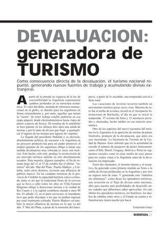 DEVALUACION:
generadora de
TURISMO
Como consecuencia directa de la devaluación, el turismo nacional re-
puntó, generando nuevas fuentes de trabajo y acumulando divisas ex-
tranjeras.


A
            partir de la entrada en vigencia de la ley de   prevé, a partir de lo sucedido, una temporada estival a
            convertibilidad la Argentina experimentó        lleno total.
            cambios profundos en su estructura econó-           Las vacaciones de invierno tuvieron también un
mica. El valor del dólar, moneda de referencia transac-     movimiento turístico pocas veces visto. Muestra de es-
cional en el globo, se abarató para los argentinos en       to fue el arribo de aviones, récord en el Aeropuerto In-
forma extraordinaria y, por tanto, aquellos que tenían      ternacional de Bariloche, el día en que se inició la
la “suerte” de tener trabajo estable pudieron en esa        temporada: 37 aviones de línea y 12 aeronaves priva-
etapa adquirir desde electrodomésticos hasta viajes de
                                                            das y charteadas, hecho inédito en esa estación aero-
placer a precio de bicoca. De resultas de lo antedicho
                                                            náutica.
se hizo patente en los últimos diez años una salida de
turistas y por lo tanto de divisas que llegó a quintupli-       Otro de los aspectos del nuevo escenario del turis-
car el ingreso de las mismas por ingreso de viajantes.      mo en la Argentina es la aparición de turistas de países
     La llegada del presidente Duhalde y su decisión,       limítrofes, producto de la devaluación, que antes era
absolutamente política, de encauzar a la Argentina en       casi inexistente. La Secretaría de Turismo de la Ciu-
un proyecto productivista para así poder promover el        dad de Buenos Aires informó que en la actualidad ha
empleo genuino de los argentinos obligó a tomar una         crecido el número de pasajeros de países latinoameri-
medida devaluatoria muy criticada (a veces con mali-        canos (Chile, Brasil, Uruguay, Bolivia y Perú) en seg-
cia). Este hecho, solo este, produjo la reconversión de     mentos sociales como la clase media de esos países
ese mercado turístico saliente en otro absolutamente        para los cuales viajar a la Argentina antes de la deva-
receptor. Para muestra, algunos ejemplos: el fin de se-     luación era impensado.
mana largo del 12 al 15 de octubre fue el último “tu-           Estos dos elementos, el turismo interno y el recep-
rístico” del año. Mar del Plata, Puerto Madryn y Cór-       tivo, ha generado como primera medida un freno a la
doba, entre otros destinos, tuvieron una afluencia de       salida de divisas producidas en la Argentina y por otro
público masiva. En las ciudades turísticas de la pro-       un ingreso neto de estas. Y generando esta “industria
vincia de Córdoba la capacidad hotelera estuvo colma-
                                                            sin chimeneas”, como dicen los operadores turísticos,
da, tanto es así que la tradicional fiesta de la cerveza
                                                            una reversión en el flujo de divisas entre naciones,
que se lleva a cabo todos los años en Villa General
Belgrano obligó a direccionar turistas a la ciudad de       abre para nuestro país posibilidades de desarrollo an-
Río Cuarto y a la capital cordobesa situada a unos 90       tes vedadas que deberemos saber aprovechar. En esto
km. El sábado 12, en el patio cervecero, el intendente      último los operadores turísticos, los hoteleros, los due-
tuvo que pedir disculpas a los que no podían ingresar       ños de cabañas entre otros y el Estado en cuanto a in-
por estar totalmente colmado. Puerto Madryn vio tam-        fraestructura tienen mucho por hacer.
bién la mayor afluencia de turistas en lo que va del
año. Y Mar del Plata, a pesar de la tormenta del lunes,                                            Estanislao Graci

                                                                                                    SUDESTADA 23
 