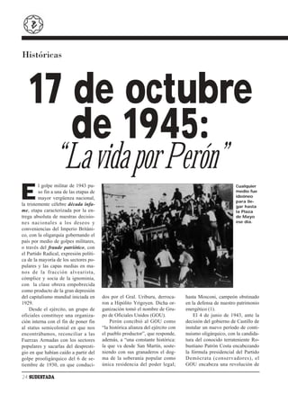 Históricas



   17 de octubre
      de 1945:
                 “La vida por Perón”
E
         l golpe militar de 1943 pu-                                                                      Cualquier
         so fin a una de las etapas de                                                                    medio fue
         mayor vergüenza nacional,                                                                        ideóneo
                                                                                                          para lle-
la tristemente célebre década infa-                                                                       gar hasta
me, etapa caracterizada por la en-                                                                        la Plaza
trega absoluta de nuestras decisio-                                                                       de Mayo
nes nacionales a los deseos y                                                                             ese día.
conveniencias del Imperio Británi-
co, con la oligarquía gobernando el
país por medio de golpes militares,
o través del fraude patriótico, con
el Partido Radical, expresión políti-
ca de la mayoría de los sectores po-
pulares y las capas medias en ma-
nos de la fracción alvearista,
cómplice y socia de la ignominia,
con la clase obrera empobrecida
como producto de la gran depresión
del capitalismo mundial iniciada en      dos por el Gral. Uriburu, derroca-       hasta Mosconi, campeón obstinado
1929.                                    ron a Hipólito Yrigoyen. Dicha or-       en la defensa de nuestro patrimonio
    Desde el ejército, un grupo de       ganización tomó el nombre de Gru-        energético (1).
oficiales constituye una organiza-       po de Oficiales Unidos (GOU).                El 4 de junio de 1943, ante la
ción interna con el fin de poner fin         Perón concibió al GOU como           decisión del gobierno de Castillo de
al status semicolonial en que nos        “la histórica alianza del ejército con   instalar un nuevo período de conti-
encontrábamos, reconciliar a las         el pueblo productor”, que responde,      nuismo oligárquico, con la candida-
Fuerzas Armadas con los sectores         además, a “una constante histórica:      tura del conocido terrateniente Ro-
populares y sacarlas del despresti-      la que va desde San Martín, soste-       bustiano Patrón Costa encabezando
gio en que habían caído a partir del     niendo con sus granaderos el dog-        la fórmula presidencial del Partido
golpe prooligárquico del 6 de se-        ma de la soberanía popular como          Demócrata (conservadores), el
tiembre de 1930, en que conduci-         única residencia del poder legal;        GOU encabeza una revolución de

24 SUDESTADA
 