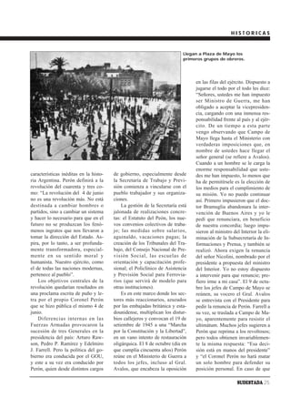 HISTORICAS


                                                                          Llegan a Plaza de Mayo los
                                                                          primeros grupos de obreros.




                                                                               en las filas del ejército. Dispuesto a
                                                                               jugarse el todo por el todo les dice:
                                                                               “Señores, ustedes me han impuesto
                                                                               ser Ministro de Guerra, me han
                                                                               obligado a aceptar la vicepresiden-
                                                                               cia, cargando con una inmensa res-
                                                                               ponsabilidad frente al país y al ejér-
                                                                               cito. De un tiempo a esta parte
                                                                               vengo observando que Campo de
                                                                               Mayo llega hasta el Ministerio con
                                                                               verdaderas imposiciones que, en
                                                                               nombre de ustedes hace llegar el
                                                                               señor general (se refiere a Avalos).
                                                                               Cuando a un hombre se le carga la
                                                                               enorme responsabilidad que uste-
características inéditas en la histo-   de gobierno, especialmente desde       des me han impuesto, lo menos que
ria Argentina. Perón definirá a la      la Secretaría de Trabajo y Previ-      ha de permitírsele es la elección de
revolución del cuarenta y tres co-      sión comienza a vincularse con el      los medios para el cumplimiento de
mo: “La revolución del 4 de junio       pueblo trabajador y sus organiza-      su misión. Yo no puedo continuar
no es una revolución más. No está       ciones.                                así. Primero impusieron que el doc-
destinada a cambiar hombres o               La gestión de la Secretaría está   tor Bramuglia abandonara la inter-
partidos, sino a cambiar un sistema     jalonada de realizaciones concre-      vención de Buenos Aires y yo le
y hacer lo necesario para que en el     tas: el Estatuto del Peón, los nue-    pedí que renunciara, en beneficio
futuro no se produzcan los fenó-        vos convenios colectivos de traba-     de nuestra concordia; luego impu-
menos ingratos que nos llevaron a       jo; las medidas sobre salarios,        sieron al ministro del Interior la eli-
tomar la dirección del Estado. As-      aguinaldo, vacaciones pagas; la        minación de la Subsecretaría de In-
pira, por lo tanto, a ser profunda-     creación de los Tribunales del Tra-    formaciones y Prensa, y también se
mente transformadora, especial-         bajo, del Consejo Nacional de Pre-     realizó. Ahora exigen la renuncia
mente en su sentido moral y             visión Social, las escuelas de         del señor Nicolini, nombrado por el
humanista. Nuestro ejército, como       orientación y capacitación profe-      presidente a propuesta del ministro
el de todas las naciones modernas,      sional; el Policlínico de Asistencia   del Interior. Yo no estoy dispuesto
pertenece al pueblo”.                   y Previsión Social para Ferrovia-      a intervenir para que renuncie; pre-
    Los objetivos centrales de la       rios (que servirá de modelo para       fiero irme a mi casa”. El 9 de octu-
revolución quedarían reseñados en       otras instituciones).                  bre los jefes de Campo de Mayo se
una proclama escrita de puño y le-          Es en este marco donde los sec-    reúnen, su vocero el Gral. Avalos
tra por el propio Coronel Perón         tores más reaccionarios, azuzados      se entrevista con el Presidente para
que se hizo pública el mismo 4 de       por las embajadas británica y esta-    pedir la renuncia de Perón. Farrell a
junio.                                  dounidense, multiplican los distur-    su vez, se traslada a Campo de Ma-
    Diferencias internas en las         bios callejeros y convocan el 19 de    yo, aparentemente para resistir el
Fuerzas Armadas provocaron la           setiembre de 1945 a una “Marcha        ultimátum. Muchos jefes sugieren a
sucesión de tres Generales en la        por la Constitución y la Libertad”,    Perón que reprima a los revoltosos;
presidencia del país: Arturo Raw-       en un vano intento de restauración     pero todos obtienen invariablemen-
son, Pedro P. Ramírez y Edelmiro        oligárquica. El 8 de octubre (día en   te la misma respuesta: “Esa deci-
J. Farrell. Pero la política del go-    que cumplía cincuenta años) Perón      sión está en manos del presidente”
bierno era conducida por el GOU,        reúne en el Ministerio de Guerra a     y “el Coronel Perón no hará matar
y este a su vez era conducido por       todos los jefes, incluso al Gral.      un solo hombre para defender su
Perón, quien desde distintos cargos     Avalos, que encabeza la oposición      posición personal. En caso de que

                                                                                                    SUDESTADA 25
 