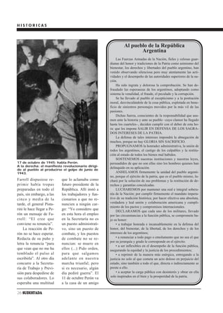 HISTORICAS




                                                                Al pueblo de la República
                                                                       Argentina
                                                           Las Fuerzas Armadas de la Nación, fieles y celosas guar-
                                                      dianas del honor y tradiciones de la Patria como asimismo del
                                                      bienestar, los derechos y libertades del pueblo argentino, han
                                                      venido observando silenciosa pero muy atentamente las acti-
                                                      vidades y el desempeño de las autoridades superiores de la na-
                                                      ción.
                                                           Ha sido ingrata y dolorosa la comprobación. Se han de-
                                                      fraudado las esperanzas de los argentinos, adoptando como
                                                      sistema la venalidad, el fraude, el peculado y la corrupción.
                                                           Se ha llevado al pueblo al escepticismo y a la postración
                                                      moral, desvinculándole de la cosa pública, explotada en bene-
                                                      ficio de siniestros personajes movidos por la más vil de las
                                                      pasiones.
                                                           Dichas fuerza, conscientes de la responsabilidad que asu-
                                                      men ante la historia y ante su pueblo –cuyo clamor ha llegado
                                                      hasta los cuarteles–, deciden cumplir con el deber de esta ho-
                                                      ra: que les impone SALIR EN DEFENSA DE LOS SAGRA-
                                                      DOS INTERESES DE LA PATRIA.
                                                           La defensa de tales intereses impondrá la abnegación de
                                                      muchos, porque no hay GLORIA SIN SACRIFICIO.
                                                           PROPUGNAMOS la honradez administrativa, la unión de
                                                      todos los argentinos, el castigo de los culpables y la restitu-
                                                      ción al estado de todos los bienes mal habidos.
                                                           SOSTENEMOS nuestras instituciones y nuestras leyes,
17 de octubre de 1945: habla Perón.                   persuadidos de que no son ellas sino los hombres quienes han
A la derecha: el manifiesto revolucionario dirigi-
                                                      delinquido en su aplicación.
do al pueblo al producirse el golpe de junio de
1943.                                                      ANHELAMOS firmemente la unidad del pueblo argenti-
                                                      no, porque el ejército de la patria, que es el pueblo mismo, lu-
Farrell dispusiese re-      que lo aclamaba como      chará por la solución de sus problemas y la restitución de de-
primir había tropas         futuro presidente de la   rechos y garantías conculcadas.
preparadas en todo el       República. Allí instó a        LUCHAREMOS por mantener una real e integral sobera-
país, sin embargo, a las    los trabajadores y fun-   nía de la Nación; por cumplir firmemente el mandato impera-
cinco y media de la         cionarios a que no re-    tivo de su tradición histórica; por hacer efectiva una absoluta,
tarde, el general Pista-    nuncien a ningún car-     verdadera y leal unión y colaboración americana y cumpli-
                                                      miento de los pactos y compromisos internacionales.
rini le hace llegar a Pe-   go: “Yo considero que
                                                           DECLARAMOS que cada uno de los militares, llevado
rón un mensaje de Fa-       en esta hora el empleo    por las circunstancias a la función pública, se compromete ba-
rrell: “El cree que         en la Secretaría no es    jo su honor:
conviene su renuncia”.      un puesto administrati-        • a trabajar honrada e incansablemente en la defensa del
    La reacción de Pe-      vo, sino un puesto de     honor, del bienestar, de la libertad, de los derechos y de los
rón no se hace esperar.     combate, y los puestos    intereses de los argentinos;
Redacta de su puño y        de combate no se re-           • a renunciar a todo pago o emolumento que no sea el que
                                                      por su jerarquía y grado le corresponde en el ejército.
letra la renuncia “para     nuncian: se muere en
                                                           • a ser inflexibles en el desempeño de la función pública,
que vean que no me ha       ellos (...) Pido orden,   asegurando la equidad y la justicia de los procedimientos;
temblado el pulso al        para que salgamos              • a reprimir de la manera más enérgica, entregando a la
escribirla”. Al otro día    adelante en nuestra       justicia no solo al que cometa un acto doloso en perjuicio del
concurre a la Secreta-      marcha triunfal; pero     estado, sino también a todo el que, directa o indirectamente se
ría de Trabajo y Previ-     si es necesario, algún    preste a ello.
sión para despedirse de     día pediré guerra”. El         • a aceptar la carga pública con desinterés y obrar en ella
                                                      solo inspirados en el bien y la prosperidad de la patria.
sus colaboradores. Lo       11 de octubre Perón va
esperaba una multitud       a la casa de un amigo

26 SUDESTADA
 