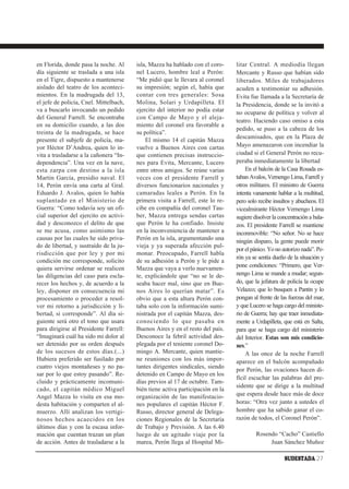 en Florida, donde pasa la noche. Al     isla, Mazza ha hablado con el coro-     litar Central. A mediodía llegan
día siguiente se traslada a una isla    nel Lucero, hombre leal a Perón:        Mercante y Russo que habían sido
en el Tigre, dispuesto a mantenerse     “Me pidió que le llevara al coronel     liberados. Miles de trabajadores
aislado del teatro de los aconteci-     su impresión; según el, había que       acuden a testimoniar su adhesión.
mientos. En la madrugada del 13,        contar con tres generales: Sosa         Evita fue llamada a la Secretaría de
el jefe de policía, Cnel. Mittelbach,   Molina, Solari y Urdapilleta. El        la Presidencia, donde se la invitó a
va a buscarlo invocando un pedido       ejercito del interior no podía estar    no ocuparse de política y volver al
del General Farrell. Se encontraba      con Campo de Mayo y el aleja-
                                                                                teatro. Haciendo caso omiso a esta
en su domicilio cuando, a las dos       miento del coronel era favorable a
                                                                                pedido, se puso a la cabeza de los
treinta de la madrugada, se hace        su política”.
                                                                                descamisados, que en la Plaza de
presente el subjefe de policía, ma-         El mismo 14 el capitán Mazza
yor Héctor D’Andrea, quien lo in-       vuelve a Buenos Aires con cartas        Mayo amenazaron con incendiar la
vita a trasladarse a la cañonera “In-   que contienen precisas instruccio-      ciudad si el General Perón no recu-
dependencia”. Una vez en la nave,       nes para Evita, Mercante, Lucero        peraba inmediatamente la libertad
esta zarpa con destino a la isla        entre otros amigos. Se reúne varias         En el balcón de la Casa Rosada es-
Martín García, presidio naval. El       veces con el presidente Farrell y       taban Avalos, Vernengo Lima, Farrell y
14, Perón envía una carta al Gral.      diversos funcionarios nacionales y      otros militares. El ministro de Guerra
Eduardo J. Avalos, quien lo había       camaradas leales a Perón. En la         intenta vanamente hablar a la multitud,
suplantado en el Ministerio de          primera visita a Farrell, este lo re-   pero solo recibe insultos y abucheos. El
Guerra: “Como todavía soy un ofi-       cibe en compañía del coronel Tau-       vicealmirante Héctor Vernengo Lima
cial superior del ejercito en activi-   ber, Mazza entrega sendas cartas        sugiere disolver la concentración a bala-
dad y desconozco el delito de que       que Perón le ha confiado. Insiste       zos. El presidente Farrell se mantiene
se me acusa, como asimismo las          en la inconveniencia de mantener a      inconmovible: “No señor. No se hace
causas por las cuales he sido priva-    Perón en la isla, argumentando una      ningún disparo, la gente puede morir
do de libertad, y sustraído de la ju-   vieja y ya superada afección pul-
                                                                                por el pánico. Yo no autorizo nada”. Pe-
risdicción que por ley y por mi         monar. Preocupado, Farrell habla
                                                                                rón ya se sentía dueño de la situación y
condición me corresponde, solicito      de su adhesión a Perón y le pide a
quiera servirse ordenar se realicen     Mazza que vaya a verlo nuevamen-        pone condiciones: “Primero, que Ver-
las diligencias del caso para escla-    te, explicándole que “no se le de-      nengo Lima se mande a mudar; segun-
recer los hechos y, de acuerdo a la     seaba hacer mal, sino que en Bue-       do, que la jefatura de policía la ocupe
ley, disponer en consecuencia mi        nos Aires lo querían matar”. Es         Velazco; que lo busquen a Pantin y lo
procesamiento o proceder a resol-       obvio que a esta altura Perón con-      pongan al frente de las fuerzas del mar,
ver mi retorno a jurisdicción y li-     taba solo con la información sumi-      y que Lucero se haga cargo del ministe-
bertad, si corresponde”. Al día si-     nistrada por el capitán Mazza, des-     rio de Guerra; hay que traer inmediata-
guiente será otro el tono que usara     conociendo lo que pasaba en             mente a Urdapilleta, que está en Salta,
para dirigirse al Presidente Farrell:   Buenos Aires y en el resto del país.    para que se haga cargo del ministerio
“Imaginará cuál ha sido mi dolor al     Desconoce la febril actividad des-      del Interior. Estas son mis condicio-
ser detenido por su orden después       plegada por el teniente coronel Do-     nes.”
de los sucesos de estos días.(...)      mingo A. Mercante, quien mantie-            A las once de la noche Farrell
Hubiera preferido ser fusilado por      ne reuniones con los más impor-         aparece en el balcón acompañado
cuatro viejos montañeses y no pa-       tantes dirigentes sindicales, siendo
                                                                                por Perón, las ovaciones hacen di-
sar por lo que estoy pasando”. Re-      detenido en Campo de Mayo en los
                                                                                fícil escuchar las palabras del pre-
cluido y prácticamente incomuni-        días previos al 17 de octubre. Tam-
                                                                                sidente que se dirige a la multitud
cado, el capitán médico Miguel          bién tiene activa participación en la
Angel Mazza lo visita en esa mo-        organización de las manifestacio-       que espera desde hace más de doce
desta habitación y comparten el al-     nes populares el capitán Héctor F.      horas: “Otra vez junto a ustedes el
muerzo. Allí analizan los vertigi-      Russo, director general de Delega-      hombre que ha sabido ganar el co-
nosos hechos acaecidos en los           ciones Regionales de la Secretaría      razón de todos, el Coronel Perón”.
últimos días y con la escasa infor-     de Trabajo y Previsión. A las 6.40
mación que cuentan trazan un plan       luego de un agitado viaje por la                 Rosendo “Cacho” Castiello
de acción. Antes de trasladarse a la    marea, Perón llega al Hospital Mi-                    Juan Sánchez Muñoz

                                                                                                      SUDESTADA 27
 
