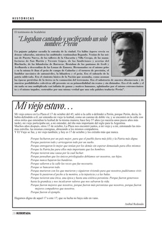 HISTORICAS



 El testimonio de Scalabrini

   “Llegaban cantando y vociferando un solo
              nombre: Perón”
 Un pujante palpitar sacudía la entraña de la ciudad. Un hálito áspero crecía en
 densas vaharadas, mientras las multitudes continuaban llegando. Venían de las usi-
 nas de Puerto Nuevo, de los talleres de la Chacarita y Villa Crespo, de las manu-
 facturas de San Martín y Vicente López, de las fundiciones y acerías del
 Riachuelo, de las hilanderías de Barracas. Brotaban de los pantanos de Gerli y
 Avellaneda o descendían de las Lomas de Zamora. Hermanados en el mismo grito
 y en la misma fe iban el peón de campo de Cañuelas y el tornero de precisión, el
 fundidor mecánico de automóviles, la hilandera y el peón. Era el subsuelo de la
 patria sublevado. Era el cimiento básico de la Nación que asomaba, como asoman
 las épocas pretéritas de la tierra en la conmoción del terremoto. Era el substracto de nuestra idiosincrasia y de
 nuestras posibilidades colectivas allí presente en su primordialidad sin reatos y sin disimulos. Era el de nadie y el
 sin nada en una multiplicada casi infinita de gamas y matices humanos, aglutinados por el mismo estremecimien-
 to y el mismo impulso, sostenidos por una misma verdad que una sola palabra traducía: Perón”.




 Mi viejo estuvo…
 Mi viejo estuvo en La Plaza el 17 de octubre del 45; salió a la calle a defender a Perón, porque Perón, decía, lo
 había defendido a él; así entendía mi viejo la lealtad, como un camino de doble vía; y se encontró en la calle con
 otros miles que entendían la lealtad de la misma manera; hace hoy 57 años (yo nacería unos pocos años más
 tarde), mi viejo participaba así, a mi entender, del día más importante del siglo para la Argentina.
 Muchos años después, otros 17 de octubre, La Plaza nos encontró juntos, a mi viejo y a mí, entonando las mis-
 mas estrofas, las mismas consignas, abrazando a los mismos compañeros.
 Y El Viejo se fue, y mi viejo también; y hoy es 17 de octubre y los extraño más que nunca.

               Porque lucharon por un país mejor, para que el pueblo fuera más feliz y la Patria más digna.
               Porque pusieron todo y arriesgaron todo por un sueño.
               Porque entregaron lo mejor que tenían por los demás sin esperar demasiado para ellos mismos
               Porque la Patria fue para ellos más importante que los hombres.
               Porque tuvieron una causa por la cual luchar.
               Porque pensaban que los únicos privilegiados debíamos ser nosotros, sus hijos.
               Porque nunca bajaron las banderas.
               Porque salieron a la calle las veces que fue necesario.
               Porque se bancaron todo.
               Porque murieron con los que murieron y siguieron viviendo para que nosotros pudiéramos vivir.
               Porque le pusieron el pecho a la mentira, a la injusticia y a las balas.
               Porque tuvieron una ética, una épica y hasta una estética peronista. Porque fueron generosos
               hasta la grandeza y nos inculcaron valores que nos salvaron la vida.
               Porque fueron mejores que nosotros, porque fueron más peronistas que nosotros, porque fueron
                   mejores compañeros que nosotros.
               Porque fueron el ejemplo.

 Hagamos digno de aquel 17 a este 17; que su lucha no haya sido en vano.

                                                                                                    Aníbal Redondo


28 SUDESTADA
 