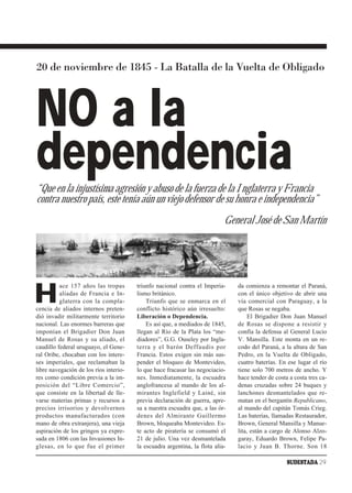 20 de noviembre de 1845 - La Batalla de la Vuelta de Obligado



NO a la
dependencia
“Que en la injustísima agresión y abuso de la fuerza de la Inglaterra y Francia
contra nuestro país, este tenía aún un viejo defensor de su honra e independencia”
                                                                            General José de San Martín




H
          ace 157 años las tropas       triunfo nacional contra el Imperia-     da comienza a remontar el Paraná,
          aliadas de Francia e In-      lismo británico.                        con el único objetivo de abrir una
          glaterra con la compla-           Triunfo que se enmarca en el        vía comercial con Paraguay, a la
cencia de aliados internos preten-      conflicto histórico aún irresuelto:     que Rosas se negaba.
dió invadir militarmente territorio     Liberación o Dependencia.                    El Brigadier Don Juan Manuel
nacional. Las enormes barreras que          Es así que, a mediados de 1845,     de Rosas se dispone a resistir y
imponían el Brigadier Don Juan          llegan al Río de la Plata los “me-      confía la defensa al General Lucio
Manuel de Rosas y su aliado, el         diadores”, G.G. Ouseley por Ingla-      V. Mansilla. Este monta en un re-
caudillo federal uruguayo, el Gene-     terra y el barón Deffaudis por          codo del Paraná, a la altura de San
ral Oribe, chocaban con los intere-     Francia. Estos exigen sin más sus-      Pedro, en la Vuelta de Obligado,
ses imperiales, que reclamaban la       pender el bloqueo de Montevideo,        cuatro baterías. En ese lugar el río
libre navegación de los ríos interio-   lo que hace fracasar las negociacio-    tiene solo 700 metros de ancho. Y
res como condición previa a la im-      nes. Inmediatamente, la escuadra        hace tender de costa a costa tres ca-
posición del “Libre Comercio”,          anglofrancesa al mando de los al-       denas cruzadas sobre 24 buques y
que consiste en la libertad de lle-     mirantes Inglefield y Lainé, sin        lanchones desmantelados que re-
varse materias primas y recursos a      previa declaración de guerra, apre-     matan en el bergantín Republicano,
precios irrisorios y devolvernos        sa a nuestra escuadra que, a las ór-    al mando del capitán Tomás Crieg.
productos manufacturados (con           denes del Almirante Guillermo           Las baterías, llamadas Restaurador,
mano de obra extranjera), una vieja     Brown, bloqueaba Montevideo. Es-        Brown, General Mansilla y Manue-
aspiración de los gringos ya expre-     te acto de piratería se consumó el      lita, están a cargo de Alonso Alzo-
sada en 1806 con las Invasiones In-     21 de julio. Una vez desmantelada       garay, Eduardo Brown, Felipe Pa-
glesas, en lo que fue el primer         la escuadra argentina, la flota alia-   lacio y Juan B. Thorne. Son 18

                                                                                                    SUDESTADA 29
 