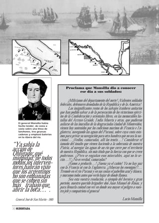 Proclama que Mansilla dio a conocer
                                                 ese día a sus soldados:

                                              ¡Milicianos del departamento del norte! ¡Valientes soldados
                                      federales, defensores denodados de la República y de la América!
                                              Los insignificantes restos de los salvajes traidores unitarios
                                      que han podido salvar a de la persecución de los victoriosos ejérci-
                                      tos de la Confederación y orientales libres, en las memorables ba-
                                      tallas del Arroyo Grande, India Muerta y otras, que pudieron
    El general Mansilla había
    hecho tender, de costa a
                                      asilarse de las murallas de la desgraciadas ciudad de Montevideo,
    costa sobre una línea de          vienen hoy sostenidos por los codiciosos marinos de Francia e In-
    lanchones, tres gruesas           glaterra, navegando las aguas del Paraná, sobre cuya costa esta-
    cadenas y emplazó baterías
    en la ribera del río.             mos para privar su navegación para otra bandera que no sea la na-
                                      cional… ¡Vedlos, camaradas, allí los tenéis…! Considerar el
“Ya sabía la                          tamaño del insulto que vienen haciendo a la soberanía de nuestra
                                      Patria, al navegar las aguas de un río que corre por el territorio
acción de                             de nuestra República, sin más título que la fuerza con que se creen
Obligado; qué                         poderosos. ¡¡Pero se engañan esos miserables, aquí no lo se-
iniquidad; de todos                   rán…!! ¿No es verdad, camaradas?
modos los interven-                           ¡Vamos a probarlo…! ¡Suena ya el cañón! Ya no hay paz
tores habrán visto                    con la Francia ni con la Inglaterra. ¡¡Mueran los enemigos!!…
que los argentinos                    Tremole en el río Paraná y en sus costas el pabellón azul y blanco,
no son empanadas                      y muramos todos antes que verlo bajar de donde flamea.
                                              Sea esta vuestra resolución, a ejemplo del heroico y gran
que se comen sin                      porteño, nuestro querido brigadier don Juan Manuel de Rosas, y
más trabajo que                       para llenarla contad con ver en donde sea mayor el peligro a vues-
abrir la boca…”.                      tro jefe y compatriota el general

  General José de San Martín - 1845                                                        Lucio Mansilla

30 SUDESTADA
 