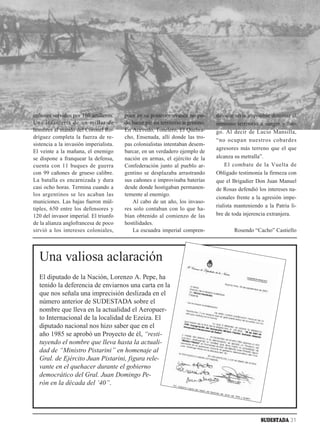 cañones servidos por 160 artilleros.    pues en su posterior avance no pu-      dió que sería imposible dominar el
Una infantería de un millar de          do hacer pie en territorio argentino.   inmenso territorio a sangre y fue-
hombres al mando del Coronel Ro-        En Acevedo, Tonelero, El Quebra-        go. Al decir de Lucio Mansilla,
dríguez completa la fuerza de re-       cho, Ensenada, allí donde las tro-
                                                                                “no ocupan nuestros cobardes
sistencia a la invasión imperialista.   pas colonialistas intentaban desem-
                                                                                agresores más terreno que el que
El veinte a la mañana, el enemigo       barcar, en un verdadero ejemplo de
se dispone a franquear la defensa,      nación en armas, el ejército de la      alcanza su metralla”.
cuenta con 11 buques de guerra          Confederación junto al pueblo ar-           El combate de la Vuelta de
con 99 cañones de grueso calibre.       gentino se desplazaba arrastrando       Obligado testimonia la firmeza con
La batalla es encarnizada y dura        sus cañones e improvisaba baterías      que el Brigadier Don Juan Manuel
casi ocho horas. Termina cuando a       desde donde hostigaban permanen-        de Rosas defendió los intereses na-
los argentinos se les acaban las        temente al enemigo.
                                                                                cionales frente a la agresión impe-
municiones. Las bajas fueron múl-           Al cabo de un año, los invaso-
                                                                                rialista manteniendo a la Patria li-
tiples, 650 entre los defensores y      res solo contaban con lo que ha-
120 del invasor imperial. El triunfo    bían obtenido al comienzo de las        bre de toda injerencia extranjera.
de la alianza anglofrancesa de poco     hostilidades.
sirvió a los intereses coloniales,          La escuadra imperial compren-               Rosendo “Cacho” Castiello




  Una valiosa aclaración
  El diputado de la Nación, Lorenzo A. Pepe, ha
  tenido la deferencia de enviarnos una carta en la
  que nos señala una imprecisión deslizada en el
  número anterior de SUDESTADA sobre el
  nombre que lleva en la actualidad el Aeropuer-
  to Internacional de la localidad de Ezeiza. El
  diputado nacional nos hizo saber que en el
  año 1985 se aprobó un Proyecto de él, “resti-
  tuyendo el nombre que lleva hasta la actuali-
  dad de “Ministro Pistarini” en homenaje al
  Gral. de Ejército Juan Pistarini, figura rele-
  vante en el quehacer durante el gobierno
  democrático del Gral. Juan Domingo Pe-
  rón en la década del ’40”.




                                                                                                    SUDESTADA 31
 