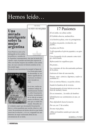 Hemos leído…
                                                                 17 Pasiones
Una                                                     El sol ardía, sus almas arden.
mirada                                                  El Cabildo observa, melancólico,
inteligente                                             A la histórica plaza, esta vez protagonista.
sobre la                                                La plaza era pasión, revolución, era
mujer                                                   pueblo...
argentina                                               La plaza era Perón.

Vera Pichel no solo se ha                               Y allí esperaba el ejército popular, a su gen-
distinguido en los comba-
                                                        eral;
tes políticos y sociales de                             Con el pequeño río de cemento como testi-
la Argentina contemporánea, sino que ha hecho fre-      go, emocionado,
cuentes viajes al pasado nacional para regresar de
                                                        Refrescando los orgullosos pies.
ellos con muchas mujeres tan notables como anóni-
mas, sin cuyo concurso la historia arentina no ha-      De pronto...
bría tenido lugar.
En una de esas incursiones ha tomado la figura de
                                                        Los corazones de las descamisadas palomas
                                                        de la plaza,
                              Eva Perón para tratar
                              de desentrañar su ver-    Latieron al ritmo de una marcha,
                              dadero significado en
                                                        Porque entre cánticos, lágrimas y sudor se
                              el proceso revolucio-     asomaba él...
                              nario iniciado en
                              1945.                     Con su sonrisa blanca y su pecho celeste,
                                                        Izando la bandera de la victoria,
                              En el otro, realiza un
                              verdadero trabajo de      Transformando al triste balcón en un sím-
                              alumbramiento históri-    bolo de lealtad y honor.
                              co sobre Encarnación      En ese momento... los miles de hombres
                              Ezcurra, reconstruyen-
                              do la vida de su matri-   Globalizaron sus sentimientos en uno, en
                              monio con Rozas y del
                                                        Perón
                              país que se estaba for-   Para defenderlo hasta la muerte.
                              mando. Descubre así
el verdadero papel que desempeñó Encarnación:           Por eso, un 17 de octubre,
brava y celosa guardiana que acecha, observa y ad-      En una vieja plaza,
vierte, fue promotora de hechos decisivos que inclu-
yeron una revolución y, a la vez, resguardó sus sen-    ¡Miles de hombres unidos por una sola
timientos de mujer enamorada detrás de las
                                                        pasión!
circunstancias de su lucha.                                                       MARIELA FUNES


32 SUDESTADA
 