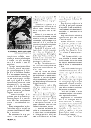 La frase, como herramienta del      la misma raíz que los que compu-
                                        lenguaje popular, explicita a las       sieron el momento fundacional del
                                        claras la naturaleza del sesgo pro-     peronismo?
                                        vocado.                                      Los ejemplos cundieron a la
                                            Termina con la aceptación de la     velocidad de la crisis y la respuesta
                                        representatividad traicionera de los    de un pueblo forjado al calor de lu-
                                        actuales actores y entierra una for-    chas históricas enancadas en su or-
                                        ma de hacer política vacía de con-
                                                                                ganización –el peronismo– no se
                                        tenido.
                                                                                hizo esperar.
                                            Plantea la reformulación del
                                                                                     Hoy tienen diversos nombres y
                                        modelo de acción política, imagina
                                        un nuevo escenario y propone una        significaciones, pero todos llevan
                                        construcción participativa que pro-     la marca de origen.
                                        mueva el rol de la movilización              Pueden denominarse, cacerole-
                                        plena como expresión acabada de         ros, cartoneros, ahorristas estafa-
                                        la conciencia histórica social.         dos, piqueteros y nodos de trueque,
                                            La pérdida de la fe en el mode-     pero todos son uno. Son también,
                                        lo, económico y social, propiciado      como ha dicho Scalabrini Ortiz,
 Es imperativo la reformulación del     por el demo-neo-liberalismo, de-        “...el subsuelo de la patria subleva-
         modelo de acción política.
                                        viene en un proceso de reemplazo        da”.
camente, como mediador y armo-          de las viejas formas, por otras, al           Cada forma organizativa con-
nizador de las contradicciones de       parecer, de nuevo cúneo en el mar-      tiene diversidad de planteos socio-
la sociedad y por haber adoptado a      co de una democracia nacional y         políticos y cada una de ellas indica
través de la inacción el lugar del      popular por lo participativa.           una parte del pensamiento que sub-
absentismo.                                 La etapa actual tiene similitu-
                                                                                yace en el seno de las víctimas de
    Segundo, los partidos políticos     des, vista como crisis orgánica, con
                                                                                la crisis.
de raigambre nacional, que expresa-     aquella que fue determinante del
                                                                                     Tanto el condimento ideológico
ban o pretendían expresar la identi-    17 de Octubre.
                                            Más aún, creemos que el Pero-       como la relación orgánica con el
dad de la Nación, hicieron abandono                                             sistema varía según la naturaleza
de su base, para pasar a sostener una   nismo es el “padre” ideológico de
                                        los movimientos sociales actuales.      de su origen.
representatividad más autorreferen-                                                  Pero todos comulgan en cuanto
                                        Porque les ha otorgado su pensa-
cial que social, y que por otro lado                                            a la crítica feroz que expresan para
                                        miento y su dinámica histórica por
nadie otorgó, alejada de su historia,
                                        ser la experiencia política exitosa     con la representatividad no avalada
buscando conformar una nueva
                                        del pueblo argentino.                   y para con la política de la domina-
alianza estratégica con los grupos
                                            El peronismo no puede ni debe       ción impuesta a la que responde la
herederos de la facción antidemo-
                                        estar ajeno a un proceso, como el       clase política incursa en las deman-
crática y antinacional estrechando      actual, que es tan caro a su propia     das de que se vayan todos.
vínculos dependientes con el sector     historia.
financiero internacional.                                                            Todos sin excepción expresan
                                            No puede quedar al margen,          las más caras aspiraciones que sus-
    Y tercero, restituyeron a la Ar-    habiendo sido el mentor, organiza-
gentina al lugar de periferia depen-                                            tentó el peronismo histórico.
                                        dor y ejecutor de una concepción
diente en el marco de la nueva di-                                                   El peronismo está, de ahora en
                                        de la praxis política que rompió
visión del trabajo ecuménica que                                                más, en una encrucijada. O se re-
                                        con un molde orgánico a través de
propone el internacionalismo neo-                                               nueva siendo capaz de contener y
                                        la participación consciente de los
liberal.                                grupos subalternos a los que Evita      conducir con nuevo dinamismo las
    Los resultados están a la vista.    llamó descamisados o grasitas.          aspiraciones del pueblo argentino,
En términos políticos provocó una           ¿O acaso los movimientos ac-        expresadas en estos nuevos movi-
ruptura profundísima con la socie-      tuales, no lo que se ve en la super-    mientos no orgánicos, o será parte
dad en su conjunto.                     ficie sino lo que está por debajo de    de un glorioso pasado pero lleno
    La respuesta social no se hizo      lo visible de la protesta social con-   de ausencias del presente.
esperar: “....que se vayan todos”.      tra el modelo instaurado, no tienen                  Vicente “Tito” Calvano

4 SUDESTADA
 