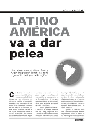 POLITICA NACIONAL




LATINO
AMÉRICA
va a dar
pelea
   Los procesos electorales en Brasil y
  Argentina pueden poner fin a la he-
    gemonía neoliberal en la región.




C
         on distintas características,   dencia de sus economías con res-       te el siglo XIX. Solamente una di-
         pero con identidad de inte-     pecto a los países centrales, con la   rigencia cobarde, encandilada por
         reses, con mucha historia       enajenación de las empresas de         espejitos de colores y aliada de las
compartida y por sobre todo con          servicios públicos y la entrega a      oligarquías locales, cuyos intereses
un enorme enemigo en común, los          manos extranjeras de áreas estraté-    están eternamente subordinados a
dos países mas importantes de Su-        gicas, como la energía, las comuni-    los del imperialismo, pudieron
damérica se encuentran en medio          caciones y el petróleo.                conducir a nuestras naciones a la
de una crisis socioeconómica iné-            El mito de que es posible crecer   actual situación.
dita, debido al rotundo fracaso de       a la sombra del Imperio se desmo-          La política de constante agre-
las recetas neoliberales durante la      rona día a día y los pueblos de la     sión e intromisión de los Yanquis
década del noventa, que acentua-         América del Sur lo saben desde sus     seguramente tratará de influir en
ron en forma catastrófica la depen-      luchas por la Independencia duran-     los futuros gobiernos constitucio-

                                                                                                     SUDESTADA 5
 