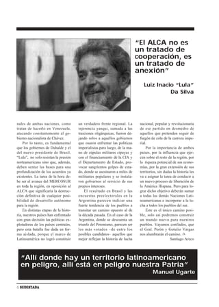 “El ALCA no es
                                                                             un tratado de
                                                                             cooperación, es
                                                                             un tratado de
                                                                             anexión”

                                                                                Luiz Inacio “Lula”
                                                                                          Da Silva




nales de ambas naciones, como          un verdadero frente regional. La       nacional, popular y revolucionaria
tratan de hacerlo en Venezuela,        injerencia yanqui, sumada a las        de ese partido en desmedro de
atacando constantemente al go-         traiciones oligárquicas, fueron de-    aquellos que pretenden seguir de
bierno nacionalista de Chávez.         jando solos a aquellos gobiernos       furgón de cola de la carroza impe-
    Por lo tanto, es fundamental       que osaron enfrentar las políticas     rial.
que los gobiernos de Duhalde y el      imperialistas para luego, de la ma-        Por la importancia de ambos
del nuevo presidente de Brasil,        no de cúpulas militares cipayas y      países, por la influencia que ejer-
“Lula”, no solo resistan la presión    con el financiamiento de la CIA y      cen sobre el resto de la región, por
norteamericana sino que, además,       el Departamento de Estado, pro-        la riqueza potencial de sus econo-
deben sentar las bases para una        vocar sangrientos golpes de esta-      mías, por la gran extensión de sus
profundización de los acuerdos ya      do, donde se asesinaron a miles de     territorios, sin dudas la historia les
existentes. La tarea de la hora de-    militantes populares y se instala-     va a asignar la tarea de conducir a
be ser el avance del MERCOSUR          ron gobiernos al servicio de sus       un nuevo proceso de liberación de
en toda la región, en oposición al     propios intereses.                     la América Hispana. Pero para lo-
ALCA que significaría la destruc-          El resultado en Brasil y las       grar dicho objetivo deberán sumar
ción definitiva de cualquier posi-     encuestas preelectorales en la         a todas las demás Naciones Lati-
bilidad de desarrollo autónomo         Argentina parecen indicar una          noamericanas e incorporar a la lu-
para la región.                        fuerte tendencia de los pueblos a      cha a todos los pueblos del sur.
    En distintas etapas de la histo-   transitar un camino opuesto al de          Este es el único camino posi-
ria, nuestros países han enfrentado    la década pasada. En el caso de la     ble, solo así podremos construir
con gran decisión las políticas ex-    Argentina, donde se descuenta un       un mundo nuevo para nuestros
plotadoras de los países centrales,    triunfo del Peronismo, parecen ser     pueblos. Vayamos confiados, que
pero esta batalla fue dada en for-     los más votados –de entre los          el Gral. Perón y Getulio Vargas
ma aislada, porque el marco de         posibles candidatos– aquellos que      nos alumbrarán el camino. ✍
Latinoamérica no logró constituir      mejor reflejan la historia de lucha                         Santiago Areco




  “Allí donde hay un territorio latinoamericano
  en peligro, allí está en peligro nuestra Patria”
                                                                                       Manuel Ugarte

6 SUDESTADA
 
