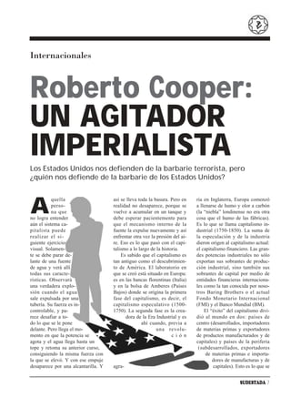Internacionales



Roberto Cooper:
UN AGITADOR
IMPERIALISTA
Los Estados Unidos nos defienden de la barbarie terrorista, pero
¿quién nos defiende de la barbarie de los Estados Unidos?



A
           quella                    así se lleva toda la basura. Pero en    ria en Inglaterra, Europa comenzó
           perso-                    realidad no desaparece, porque se       a llenarse de humo y olor a carbón
           na que                    vuelve a acumular en un tanque y        (la “niebla” londinense no era otra
no logra entender                    debe esperar pacientemente para         cosa que el humo de las fábricas).
aún el sistema ca-                   que el mecanismo interno de la          Es lo que se llama capitalismo in-
pitalista puede                      fuente la expulse nuevamente y así      dustrial (1750-1850). La suma de
realizar el si-                      enfrentar otra vez la presión del ai-   la especulación y de la industria
guiente ejercicio                    re. Eso es lo que pasó con el capi-     dieron origen al capitalismo actual:
visual. Solamen-                     talismo a lo largo de la historia.      el capitalismo financiero. Las gran-
te se debe parar de-                     Es sabido que el capitalismo es     des potencias industriales no sólo
lante de una fuente                  tan antiguo como el descubrimien-       exportan sus sobrantes de produc-
de agua y verá allí                  to de América. El laboratorio en        ción industrial, sino también sus
todas sus caracte-                   que se creó está situado en Europa:     sobrantes de capital por medio de
rísticas. Observará                  es en las bancas florentinas (Italia)   entidades financieras internaciona-
una verdadera explo-                 y en la bolsa de Amberes (Países        les como la tan conocida por noso-
sión cuando el agua                  Bajos) donde se origina la primera      tros Baring Brothers o el actual
sale expulsada por una               fase del capitalismo, es decir, el      Fondo Monetario Internacional
tubería. Su fuerza es in-            capitalismo especulativo (1500-         (FMI) y el Banco Mundial (BM).
controlable, y pa-                   1750). La segunda fase es la crea-          El “éxito” del capitalismo divi-
rece desafiar a to-                        dora de la Era Industrial y es    dió al mundo en dos: países de
do lo que se le pone                                ahí cuando, previa a     centro (desarrollados, importadores
delante. Pero llega el mo-                                 una revolu-       de materias primas y exportadores
mento en que la potencia se                                        ción      de productos manufacturados y de
agota y el agua llega hasta un                                               capitales) y países de la periferia
tope y retoma su anterior curso,                                              (subdesarrollados, exportadores
consiguiendo la misma fuerza con                                                  de materias primas e importa-
la que se elevó. Y con ese empuje                                                    dores de manufacturas y de
desaparece por una alcantarilla. Y   agra-                                            capitales). Esto es lo que se


                                                                                                   SUDESTADA 7
 