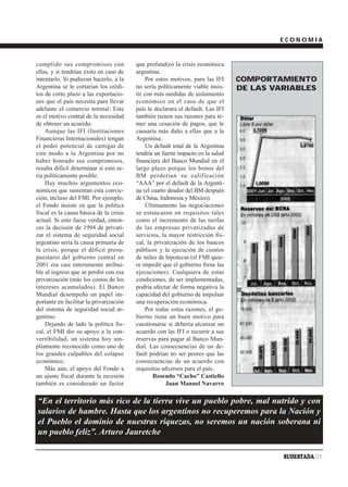 ECONOMIA


cumplido sus compromisos con             que profundizó la crisis económica
ellas, y si tendrían éxito en caso de    argentina.
intentarlo. Si pudieran hacerlo, a la         Por estos motivos, para las IFI    COMPORTAMIENTO
Argentina se le cortarían los crédi-     no sería políticamente viable insis-    DE LAS VARIABLES
tos de corto plazo a las exportacio-     tir con más medidas de aislamiento
nes que el país necesita para llevar     económico en el caso de que el
adelante el comercio normal. Este        país le declarara el default. Las IFI
es el motivo central de la necesidad     también tienen sus razones para te-
de obtener un acuerdo.                   mer una cesación de pagos, que le
    Aunque las IFI (Instituciones        causaría más daño a ellas que a la
Financieras Internacionales) tengan      Argentina.
el poder potencial de castigar de             Un default total de la Argentina
este modo a la Argentina por no          tendría un fuerte impacto en la salud
haber honrado sus compromisos,           financiera del Banco Mundial en el
resulta difícil determinar si esto se-   largo plazo porque los bonos del
ría políticamente posible.               BM perderían su calificación
    Hay muchos argumentos eco-           “AAA” por el default de la Argenti-
nómicos que sustentan esta convic-       na (el cuarto deudor del BM después
ción, incluso del FMI. Por ejemplo,      de China, Indonesia y México).
el Fondo insiste en que la política           Últimamente las negociaciones
fiscal es la causa básica de la crisis   se estancaron en requisitos tales
actual. Si esto fuese verdad, enton-     como el incremento de las tarifas
ces la decisión de 1994 de privati-      de las empresas privatizadas de
zar el sistema de seguridad social       servicios, la mayor restricción fis-
argentino sería la causa primaria de     cal, la privatización de los bancos
la crisis, porque el déficit presu-      públicos y la ejecución de cientos
puestario del gobierno central en        de miles de hipotecas (el FMI quie-
2001 era casi enteramente atribui-       re impedir que el gobierno frene las
ble al ingreso que se perdió con esa     ejecuciones). Cualquiera de estas
privatización (más los costos de los     condiciones, de ser implementadas,
intereses acumulados). El Banco          podría afectar de forma negativa la
Mundial desempeñó un papel im-           capacidad del gobierno de impulsar
portante en facilitar la privatización   una recuperación económica.
del sistema de seguridad social ar-           Por todas estas razones, el go-
gentino.                                 bierno tiene un buen motivo para
    Dejando de lado la política fis-     cuestionarse si debería alcanzar un
cal, el FMI dio su apoyo a la con-       acuerdo con las IFI o recurrir a sus
vertibilidad, un sistema hoy am-         reservas para pagar al Banco Mun-
pliamente reconocido como uno de         dial. Las consecuencias de un de-
los grandes culpables del colapso        fault podrían no ser peores que las
económico.                               consecuencias de un acuerdo con
    Más aún, el apoyo del Fondo a        requisitos adversos para el país.
un ajuste fiscal durante la recesión             Rosendo “Cacho” Castiello
también es considerado un factor                      Juan Manuel Navarro

“En el territorio más rico de la tierra vive un pueblo pobre, mal nutrido y con
salarios de hambre. Hasta que los argentinos no recuperemos para la Nación y
el Pueblo el dominio de nuestras riquezas, no seremos un nación soberana ni
un pueblo feliz”. Arturo Jauretche

                                                                                          SUDESTADA 21
 