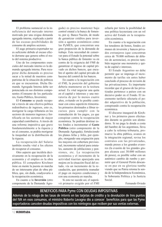 El problema sustancial es la in-    gada) es preciso mantener bajo          echaría por tierra la posibilidad de
suficiencia del mercado interno         control estatal a la banca de fomen-    una política keynesiana con un rol
motivada por una exigua demanda         to, por ej. Banco Nación, de modo       activo del Estado en la recupera-
agregada interna, explicada a partir    de garantizar créditos para inver-      ción económica.
de las escasas posibilidades de         sión a agentes económicos como              En cuanto a la negociación con
consumo de amplios sectores.            las PyMES, que concentran una           los tenedores de bonos, fondos co-
    El auge primario-exportador no      gran proporción de la demanda de        munes de inversión y bancos priva-
es suficiente debido al escaso efec-    trabajo. Esta necesidad de conser-      dos extranjeros (que concentran
to derrame que genera sobre el res-     var para el Estado la potestad sobre    cerca de 70.000 millones de dóla-
to del sistema productivo.              la banca pública de fomento va en       res de acreencias), es preciso tam-
    Uno de los componentes esen-        contra de la exigencia del FMI de       bién negociar una moratoria y qui-
ciales del mercado interno es la de-    garantizar el ingreso de capital pri-   ta de capital e intereses.
manda agregada interna. Para recu-      vado en dichos bancos, que encu-            El Estado Argentino no debe
perar dicha demanda es preciso          bre el apetito del capital privado de   permitir que se imponga el incre-
sacar a la mitad de nuestros com-       hacerse del control de los bancos.      mento de tarifas sin antes haber
patriotas de la situación de pobreza        En cuanto a la negociación con      concluido el proceso de revisión de
en que se encuentran. Dicha De-         el FMI, la posición del gobierno        las privatizaciones. Es importante
manda Agregada Interna debe ser         debería mantenerse en la tesitura       recordar que el grueso de las priva-
potenciada en sus distintos compo-      actual. Es vital negociar una quita     tizadas pertenece a países con un
nentes (Consumo de los particula-       en el capital e intereses y una mo-
                                                                                decisivo poder en el Fondo. El in-
res, Gasto Público, Inversión).         ratoria de por lo menos cuatro
                                                                                cremento tarifario afectaría el po-
    El Consumo se puede recupe-         años, evitando en lo posible conti-
                                                                                der adquisitivo de la población,
rar a través de una efectiva política   nuar con estos superávits trimestra-
                                                                                conspirando contra la recuperación
redistributiva de ingresos, esto es,    les primarios destinados a librar re-
                                                                                económica.
morigerar la carga tributaria en los    cursos para cumplir con la
                                                                                    El discurso inaugural de Kirch-
sectores de menores ingresos y for-     reanudación de los pagos, ya que
                                                                                ner y los primeros pasos efectua-
tificarla en los sectores de mayor      conspiran contra la recuperación
capacidad contributiva. A través de     económica. Se podrían destinar es-      dos durante su gestión son alenta-
una reforma impositiva que grave        tos fondos a incrementar el Gasto       dores. Si no paga la deuda a costa
fundamentalmente a la riqueza y         Público (otro componente de la          del hambre de los argentinos, lleva
no al consumo, se podría morigerar      Demanda Agregada), fortaleciendo        a cabo la reforma tributaria, pro-
la inequidad en la distribución de      los planes Jefas y Jefes, por ejem-     mueve la obra pública, avanza en
la riqueza.                             plo, otorgando una asignación para      la integración regional, revisa los
    La recuperación del Salario         los mayores sin cobertura previsio-     contratos con las privatizadas,
también resulta vital a los efectos     nal, incremento salarial para estata-   manda presos a los grandes evaso-
de recuperar el consumo.                les, aumento de jubilaciones y pen-     res (la evasión de los grandes gru-
    Otro aspecto que incidiría deci-    siones, etc. La recuperación            pos alcanza casi 30.000 millones
sivamente en la recuperación de la      económica y el incremento de la         de pesos), es posible soñar con un
economía y el empleo es la obra         actividad traerían aparejada una        auténtico cambio de rumbo y per-
pública. El compañero Kirchner          mejora en la situación fiscal del es-   mitir que el General Perón descan-
tiene en mente la puesta en marcha      tado, vía un incremento de la re-       se en paz en su gloriosa tumba
de un interesante plan de obra pú-      caudación, que permitiría reanudar      viendo que su Patria retoma la sen-
blica, que, sin duda, coadyuvaría a     el pago en mejores condiciones y        da de la Independencia Económica,
la recuperación económica.              con una economía en marcha.             la Soberanía Política y la Justicia
    En cuanto a la Inversión (otro          Si esto no sucede así, el superá-   Social.
componente de la Demanda Agre-          vit primario exigido por el FMI                             Fernando Oviedo

                         BENEFICIOS PARA Pyme CON DEUDAS IMPOSITIVAS
Además de la rebaja de las tasas de interés en las tarjetas de crédito y la devolución de tres puntos
del IVA en esos consumos, el ministro Roberto Lavagna dio a conocer beneficios para que las Pyme
exportadoras cancelen deudas impositivas con los reintegros que reciben por sus ventas externas.

12 SUDESTADA
 