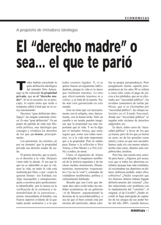 ECONOMICAS



A propósito de imitadores ideólogos




El “derecho madre” o
sea… el que te parió
T
          odos habrán escuchado la     todos estamos ligados. Y, si se         bia su propia jurisprudencia. Pero
          gran definición ideológica   quiere buscar un argumento indivi-      pongámoslo clarito: aquella juris-
          del imitador Nito Artaza:    dualista, porque la vida es lo único    prudencia de los años 90 se refería
aquí se ha vulnerado la propiedad      que realmente tenemos. Lo otro          a casos tales como el pago de jui-
privada, que es el “derecho ma-        que efectivamente tenemos es a          cios a los jubilados, que no se efec-
dre”. Si no lo escuchó, no se preo-    cobrar, y se trata de la muerte. Na-    tuaba por “necesidad pública”, los
cupe; lo repite tanto que tarde o      da más está garantizado en este         revalúos (aumentos) de tarifas pú-
temprano sabrá Usted que no le es-     mundo.                                  blicas, que sí se efectuaban por
toy macaneando.                            Esto no tiene que ver necesaria-    “necesidad pública”, las rebajas sa-
    Decimos “gran definición ideo-     mente con la religión, sino, básica-    lariales en el Estado Nacional,
lógica” sin ningún contenido iróni-    mente, con la buena leche. Sólo un      donde por “necesidad pública” se
co. Es una “gran definición”. Es un    canalla o un tarado pueden imagi-       negaba todo reclamo de derechos
punto de partida de toda una filo-     nar que la propiedad sea más im-        adquiridos, etc.
sofía política, una ideología que      portante que la vida. Y no lo digo          Es decir, todos casos de “nece-
consagra y cristaliza los derechos     por el imitador Artaza, que estoy       sidad pública” a favor de los que
de los que ya tienen, principal-       seguro que, como casi todos noso-       ya tienen, pero de los que ya tienen
mente.                                 tros, ve a la vida más importante       en serio, no de los perejiles como
    Los peronistas, no creemos ¡ni     que a la propiedad. Pero lo señalo      usted y como yo que nos encontrá-
por un instante! que la propiedad      para llamar a la reflexión a Nito       bamos cada vez con menor salario,
privada sea derecho madre de na-       Artaza, a Nito Mestre y a Nito Leb-     tarifas más caras, abuelos más em-
da.                                    bia; a todos, en suma.                  pobrecidos, etcétera.
    El primer derecho, que te parió,       Claro, el argumento de Artaza           Pero hay una cuenta muy senci-
es el derecho a la vida. Después       está dirigido al imaginario neolibe-    lla para hacer. ¿Alguien, por acaso,
viene todo lo demás. O sea que lo      ral de la Justicia argentina y de las   cree que si todos los ahorristas es-
que no es admisible es que se vul-     clases medias menemistas, filome-       tafados (porque han sido estafados,
nere la vida, en tanto la vida está    nemistas, menemistas vergonzan-         sí) reclamaban sus depósitos en dó-
instituida por Dios, o por –como la    tes (“yo no lo voté”), colmadas de      lares, hubiesen podido, todos ellos,
quieran llamar– esa Entidad, ese       verdaderos neoliberales, política y     cobrarlos? ¿Nadie sospechó que
Algo inasequible y omnipresente,       culturalmente hablando.                 los famosos dólares habían fugado
ajeno a nosotros pero perfectamen-         Resulta que una Corte que du-       definitivamente del sistema? ¿Na-
te identificable –por lo menos en la   rante diez años avaló todas las me-     die relacionaba este problema con
verificación de la existencia e in-    didas económicas de un gobierno         la implantación del “corralito”, el
domabilidad de la naturaleza–,         –el de Menem– argumentando la           original, el de Cavallo? ¿Nadie re-
eterno, trascendente al hombre; esa    doctrina de la necesidad pública, o     cordó la fuga anticipada de capita-
Fuerza superior evidente de la que     sea de que el bien común está por       les de los amigos de ese poder bo-
nadie puede sustraerse y a la que      encima del particular, ahora cam-       bo del año 2001, cuando bancos,

                                                                                                   SUDESTADA 13
 