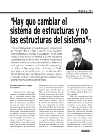 ECONOMICAS




“Hay que cambiar el
sistema de estructuras y no
las estructuras del sistema”                                                                                   (*)
El desarrollismo llegó al país de la mano del gobierno
de Frondizi (1958-1962) e imperó entre nuestros
economistas hasta entrada la década del ‘70. En tanto
receta de los países centrales a los de economía
dependiente, es perfectamente asimilable, en sus efectos
a lo que fue recientemente el neoliberalismo. Podríamos
decir que eran las recetas de dominación, aunque bajo
un disfraz de tipo “progresista”. Si tomamos el texto
que sigue y reemplazamos en él donde dice                                     (*) Bajo este título, John William Cook
“desarrollismo” por “neoliberalismo” veremos que el                           escribió un análisis sobre las tesis
                                                                              desarrollistas, que fue publicado en
resultado será un texto absolutamente vigente que                             “Peronismo y Revolución” en 1973.
describe los males de nuestro tiempo.

Las desventuras de la utopía           les hagan ver que no nos conside-        te de cualquier caracterización y no
desarrollista                          ran en un mismo nivel con la esco-       las especificidades que nos distan-
                                       ria de los países atrasados de Asia,     cian de las naciones que ocupan
    La discusión sobre si la Argen-    África y América Latina. Esas di-        los peldaños inferiores de la evolu-
tina es o no un país “subdesarrolla-   ferencias existen; pero no signifi-      ción mundial.
do”, si corresponde buscarle algu-     can que podamos considerarnos                Todos los programas de desa-
na otra denominación técnica que       desligados de la suerte de los res-      rrollo burgueses parten de un pre-
tenga en cuenta su situación pecu-     tantes países de América Latina y        supuesto: el de que en los países
liar, con una serie de característi-   de los otros dos continentes atrasa-     subdesarrollados (o de desarrollo
cas que son propias de economía        dos; que Afganistán sea mucho            incompleto o como quieran llamar
avanzada (alto porcentaje de urba-     más subdesarrollado que Argentina        a la Argentina) se producen los
nización, hábitos de consumo de        no es un argumento para que nos          procesos evolutivos que ya cum-
alta calidad, proletariado numero-     consideremos parte del grupo de          plieron los capitalismos adelanta-
so, poderosa industria de transfor-    naciones selectas de la “civiliza-       dos. El subdesarrollo sería una in-
mación, etc.) es ociosa. Sirve para    ción occidental”. Plantear las cosas     fancia o una adolescencia desde la
que distinguidos economistas que       así en base a comparaciones técni-       cual se pasará a la madurez; los ca-
vienen a explicar lo bueno que es      cas significa aislarnos, hacernos        pitales extranjeros, las inversiones
el capitalismo y que todo es cues-     perder de vista nuestro común des-       en algunos sectores claves, etc.,
tión de que pongamos un poco de        tino americano y ocultar que la de-      dan el impulso para iniciar el creci-
orden, halaguen a sus auditorios y     pendencia es el factor determinan-       miento, para entrar en una etapa

                                                                                                    SUDESTADA 15
 