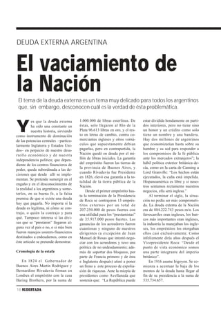 DEUDA EXTERNA ARGENTINA


El vaciamiento de
la Nación
 El tema de la deuda externa es un tema muy delicado para todos los argentinos
 que, sin embargo, desconocen cuál es la verdad de ésta problemática.

                                        1.000.000 de libras esterlinas. De      estar dividida hondamente en parti-

Y
          es que la deuda externa
          ha sido una constante en      éstas, solo llegaron al Río de la       dos interiores, pero no tiene sino
          nuestra historia, sirviendo   Plata 96.613 libras en oro, y el res-   un honor y un crédito como solo
como instrumento de dominación          to en letras de cambio, contra co-      tiene un nombre y una bandera.
de las potencias centrales –particu-    merciantes ingleses y otros verná-      Hay dos millones de argentinos
larmente Inglaterra y Estados Uni-      culos que supuestamente debían          que economizarían hasta sobre su
dos– en perjuicio de nuestro desa-      pagarlas, pero en contrapartida, la     hambre y su sed para responder a
rrollo económico y de nuestra           Nación quedó en deuda por el mi-        los compromisos de la fe pública
independencia política; que depen-      llón de libras iniciales. La garantía   ante los mercados extranjeros”; la
diente de los centros financieros de    del empréstito fueron las tierras de    hábil política exterior británica de-
                                        la provincia de Buenos Aires, y         cía, como en la carta de Canning a
poder, queda subordinada a las de-
                                        cuando Rivadavia fue Presidente         Lord Granville: “Los hechos están
cisiones que desde allí se imple-
                                        en 1826, elevó esa garantía a la to-    ejecutados, la cuña está impelida.
mentan. Se pretende sumergir en el
                                        talidad de la tierra pública de la      Hispanoamérica es libre y si noso-
engaño y en el desconocimiento de
                                        Nación.                                 tros sentamos rectamente nuestros
la realidad a los argentinos y some-
                                            Desde el primer empréstito has-     negocios, ella será inglesa.”
terlos, en su buena fe, a la falsa
                                        ta la terminación de la Presidencia         Al terminar el siglo, la situa-
premisa de que si existe una deuda      de Roca se contrajeron 13 emprés-       ción no podía ser más comprometi-
hay que pagarla. No importa si la       titos externos por un total de          da. La deuda externa de la Nación
deuda es legítima, ni cómo se con-      207.250.000 de pesos fuertes con        era de 884.222.743 pesos m/n. Los
trajo, o quién la contrajo y para       una utilidad para los “prestamistas”    ferrocarriles eran ingleses, los ban-
qué. Tampoco interesa si las divi-      de 35.917.000 pesos fuertes. Las        cos más importantes eran ingleses,
sas que se “prestaron” llegaron al-     ganancias de los acreedores fueron      la industria la manejaban los ingle-
guna vez al país o no, o si más bien    cuantiosas y ninguno de nuestros        ses, los empréstitos los otorgaban
fueron manejos usurero-financieros      dirigentes (a excepción de Juan         ellos casi exclusivamente. Como
destinados a endeudarnos, como en       Manuel de Rosas que intentó nego-       infelizmente diría años después el
éste artículo se pretende demostrar.    ciar con los acreedores y tuvo una      Vicepresidente Roca: “Desde el
                                        política de no endeudamiento; ade-      punto de vista económico somos
Cronología de la estafa                 más de soportar dos bloqueos, por       una parte integrante del imperio
                                        parte de Francia primero y de ésta      británico”.
   En 1824 el Gobernador de             e Inglaterra después) atinó a poner         En 1916 asume Irigoyen. Se co-
Buenos Aires Martín Rodríguez y         un freno a este proceso de expolia-     mienza a acentuar la baja de los
Bernardino Rivadavia firman en          ción de riquezas. Ante la miopía de     montos de la deuda hasta llegar al
Londres el empréstito con la casa       presidentes como Avellaneda que         fin de su presidencia a la suma de
Baring Brothers, por la suma de         sostenía que: “La República puede       535.734.657.

18 SUDESTADA
 