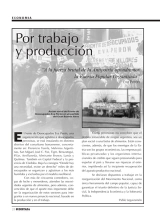 ECONOMIA




  Por trabajo
  y producción
                        “A la fuerza brutal de la Antipatria opondremos
                                        la Fuerza Popular Organizada”
                                                                                            Eva Perón




                           Acción social del Frente de
                  Desocupados Eva Perón en un partido
                                del Gran Buenos Aires




                                                                   Como peronistas no conciben que el

 E
         l Frente de Desocupados Eva Perón, una
         organización que aglutina a desocupados         destino irreversible de ningún argentino, sea un
         peronistas, se está instalando en distintos     plan social o una bolsa de alimentos. Están cons-
 distritos del conurbano bonaerense, concreta-           cientes, además, de que los enemigos de la Pa-
 mente en: Florencio Varela, Malvinas Argenti-
                                                         tria son los grupos económicos, las empresas pú-
 nas, San Miguel, José C. Paz, Tigre, Berazategui,
                                                         blicas privatizadas y los organismos interna-
 Pilar, Avellaneda, Almirante Brown, Lanús y
 Quilmes. También en Capital Federal y la pro-           cionales de crédito que siguen presionando para
 vincia de Córdoba. Bajo la consigna “Donde hay          expoliar al país y llevarse sus riquezas al exte-
 una necesidad, existe un derecho” miles de de-          rior, impidiendo así la incipiente recuperación
 socupados se organizan y aglutinan a los más            del aparato productivo nacional.
 humildes y excluidos por el modelo neoliberal.                    Se declaran dispuestos a trabajar en la
           Con más de cincuenta comedores, co-           reorganización del Movimiento Nacional, como
 pas de leche y merenderos, atienden las necesi-
                                                         única herramienta del campo popular, capaz de
 dades urgentes de alimentos, pero además, con-
                                                         garantizar el triunfo definitivo de la Justicia So-
 vencidos de que el aporte más importante debe
 ser la organización de estos sectores para inte-        cial, la Independencia Económica y la Soberanía
 grarlos a un nuevo proyecto nacional, basado en         Política.
 la producción y en el trabajo.                                                          Pablo Leguizamón


22 SUDESTADA
 