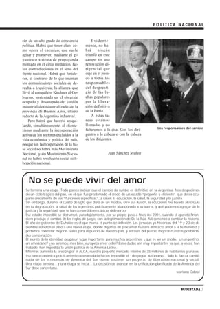 POLITICA NACIONAL



rán de un alto grado de conciencia            Evidente-
política. Habrá que tener claro có-       mente, no ha-
mo opera el enemigo, que suele            brá     ningún
agitar y promover, mediante el gi-        triunfo en este
gantesco sistema de propaganda            campo sin una
montado en el circo mediático, fal-       renovación di-
sas contradicciones en el seno del        rigencial que
frente nacional. Habrá que fortale-       deje en el pasa-
cer, al contrario de lo que intentan      do a todos los
los comunicadores sociales de de-         responsables
recha a izquierda, la alianza que         del despresti-
llevó al compañero Kirchner al Go-        gio de las lu-
bierno, sustentada en el obreraje         chas populares
ocupado y desocupado del cordón           por la libera-
industrial-desindustrializado de la       ción definitiva
provincia de Buenos Aires, último         de la Patria.
reducto de la Argentina industrial.           A estas ta-
    Pero habrá que hacerlo aniqui-        reas estamos
lando, simultáneamente, al cliente-       llamados y no
                                                                                          Los responsables del cambio
lismo mediante la incorporación           faltaremos a la cita. Con los diri-
activa de los sectores excluidos a la     gentes a la cabeza o con la cabeza
vida económica y política del país,       de los dirigentes.
porque sin la recuperación de la ba-
se social no habrá más Movimiento
Nacional, y sin Movimiento Nacio-                        Juan Sánchez Muñoz
nal no habrá revolución social ni li-
beración nacional.



    No se puede vivir del amor
  Se termina una etapa. Todo parece indicar que el cambio de rumbo es definitivo en la Argentina. Nos despedimos
  de un ciclo trágico del país, en el que fue proclamado el credo de un estado “pequeño y eficiente” que debía ocu-
  parse únicamente de sus “funciones específicas”, a saber: la educación, la salud, la seguridad y la justicia.
  Sin embargo, durante el cuarto de siglo que duró de un modo u otro esa ilusión, la educación fue llevada al ridículo
  en su degradación, la salud de los argentinos prácticamente abandonada a su suerte, y qué podemos agregar de la
  justicia y la seguridad, que se han convertido en clásicos del morbo.
  Ese estado imposible se derrumbó, paradójicamente, por su propio peso a fines del 2001, cuando el aparato finan-
  ciero produjo el cambio de las reglas de juego, con la legitimación de De la Rúa. Allí comenzó a cambiar la historia.
  El año de gobierno de Duhalde es el que marca el punto de inflexión. Las jornadas ya históricas del 19 y 20 de di-
  ciembre abrieron el paso a una nueva etapa, donde dejemos de proclamar nuestro abstracto amor a la humanidad y
  podamos concretar mejoras reales para el pueblo de nuestro país, y a través del pueblo mejorar nuestras posibilida-
  des como nación.
  El asunto de la identidad ocupa un lugar importante para muchos argentinos: ¿qué es ser un criollo, un argentino,
  un americano? ¿no seremos, más bien, europeos en el exilio? Estas dudas son muy importantes ya que, a veces, han
  trabado, han impedido la unión política de la América Latina.
  Mientras aumenta la presión por el ALCA, nuestro pequeño mercado interno de 35 millones de habitantes y una es-
  tructura económica prácticamente desmantelada hacen imposible el “despegue autónomo”. Sólo la fuerza combi-
  nada de las economías de América del Sur puede sostener un proyecto de liberación nacional y social.
  Una etapa termina…y una etapa se inicia… La decisión de avanzar en la unificación planificada de la América del
  Sur debe concretarse.
                                                                                                         Mariano Cabral



                                                                                                          SUDESTADA 3
 