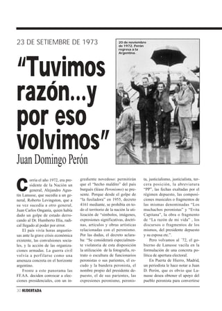 23 DE SETIEMBRE DE 1973                                        20 de noviembre
                                                               de 1972. Perón
                                                               regresa a la
                                                               Argentina.




“Tuvimos
razón…y
por eso
volvimos”
Juan Domingo Perón
                                      grediente novedoso: permitirán          ta, justicialismo, justicialista, ter-

C
        orría el año 1972, era pre-
        sidente de la Nación un       que el “hecho maldito” del país         cera posición, la abreviatura
        general, Alejandro Agus-      burgués (léase Peronismo) se pre-       “PP”, las fechas exaltadas por el
tín Lanusse, que sucedía a un ge-     sente. Porque desde el golpe de         régimen depuesto, las composi-
neral, Roberto Levingston, que a      “la fusiladora” en 1955, decreto        ciones musicales o fragmentos de
su vez sucedía a otro general,        4161 mediante, se prohibía en to-       las mismas denominadas “Los
Juan Carlos Onganía, quien había      do el territorio de la nación la uti-   muchachos peronistas” y “Evita
dado un golpe de estado derro-        lización de “símbolos, imágenes,        Capitana”, la obra o fragmento
cando al Dr. Humberto Illia, radi-    expresiones significativas, doctri-     de “La razón de mi vida” , los
cal llegado al poder por error.       nas, artículos y obras artísticas       discursos o fragmentos de los
    El país vivía horas angustio-     relacionadas con el peronismo.          mismos, del presidente depuesto
sas ante la grave crisis económica    Por las dudas, el decreto aclara-       y su esposa etc.”.
existente, las convulsiones socia-    ba: “Se considerará especialmen-             Pero volvamos al ´72, el go-
les, y la acción de las organiza-     te violatoria de esta disposición       bierno de Lanusse vacila en la
ciones armadas. La guerra civil       la utilización de la fotografía, re-    formulación de una concreta po-
volvía a perf ilarse como una         trato o escultura de funcionarios       lítica de apertura electoral.
amenaza concreta en el horizonte      peronistas o sus parientes, el es-           En Puerta de Hierro, Madrid,
argentino.                            cudo y la bandera peronista, el         un periodista le hace notar a Juan
    Frente a este panorama las        nombre propio del presidente de-        D. Perón, que es obvio que La-
FF.AA. deciden convocar a elec-       puesto, el de sus parientes, las        nusse desea obtener el apoyo del
ciones presidenciales, con un in-     expresiones peronismo, peronis-         pueblo peronista para convertirse

30 SUDESTADA
 