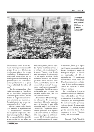 HISTORICAS



                                                                                              La Plaza de
                                                                                              Mayo el día de
                                                                                              la asunción de
                                                                                              Juan D. Perón
                                                                                              como
                                                                                              presidente de
                                                                                              la Nación
                                                                                              Argentina por
                                                                                              tercera vez.




consecuencias futuras de una dic-    decisión de prestar, en este senti-    na naturaleza, Perón y su esposa
tadura militar que viene azotando    do, “quizás mi último servicio a       Isabel fueron proclamados candi-
al país desde hace 18 años, es       la patria y a mis conciudadanos”.      datos a presidente y vicepresi-
preciso que, aún en las peores       Y agregó “Por eso, a pesar de mis      dente por el Frejuli. Las eleccio-
condiciones de ecuanimidad y         años, un mandato de mi concien-        nes realizadas el 23 de
honestidad, intente como sea to-     cia me impulsa a volver, con la
                                                                            septiembre de 1973 consagraron
mar el gobierno en nombre y re-      más buena voluntad, sin rencores
                                                                            nuevamente a Perón como Jefe
presentación de una civilidad na-    que nunca en mí han sido habi-
cional que tiene ante sí la grave    tuales, y con la firme decisión de     del gobierno argentino, por la de-
responsabilidad de salvar al         servir si ello es posible”. El docu-   cisión de siete millones cuatro-
país”.                               mento concluye con una categóri-       cientos mil votos (62 % de los
    “La disyuntiva es clara: Libe-   ca exhortación dirigida a amigos       sufragios emitidos)
ración o dependencia. Para alcan-    y adversarios, para “terminar con          La extraordinaria victoria no
zar esa liberación, será preciso     los odios inexplicables y las vio-     conmovió demasiado al General.
comenzar por liberarse de las        lencias inconcebibles”.                Jamás había dudado en obtener-
fuerzas de ocupación que han ve-         Nuevamente el General se po-       la, pues como lo señaló en una
nido actuando y que pujan en de-     nía a la cabeza del movimiento         conferencia, los hechos produci-
fensa de intereses que no son pre-   mayoritario del pueblo argentino       dos en todos los años que se su-
cisamente los de la Patria”.         que, a lo largo de 18 años había
                                                                            cedieron después de su derroca-
    Otra vez, como en las dramá-     mantenido hacia él una lealtad in-
                                                                            miento en 1955, habían probado
ticas jornadas de septiembre del     conmovible. Elegido en primer
´55, Perón convocó a los argenti-    término presidente de la repúbli-      que él, realmente, había estado
nos a deponer sus pasiones y tra-    ca Héctor Cámpora, al renunciar        entonces en lo cierto: “ Tuvimos
bajar unidos por el bien del país.   éste, para dar paso a la libre ex-     razón, y por eso volvimos...”.
En un mensaje histórico dirigido     presión del electorado argentino,
a sus partidarios, les señaló su     sin condicionamientos de ningu-              Rosendo “Cacho” Castiello

32 SUDESTADA
 