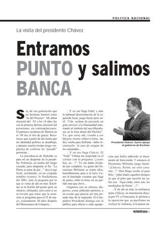 POLITICA NACIONAL



La visita del presidente Chávez



Entramos
PUNTO y salimos
BANCA
S
         oy de esa generación que            …Y en eso llega Fidel, y ante
         mi hermano bautizó como        la habitual desorientación de la iz-
         “la del Proceso”. Mi debut     quierda local, juega fuerte pero su-
electoral del ‘83 a los 18 años fue     til. “Uds. acaban de prestarle un
con la primera derrota electoral del    gran servicio a la Humanidad ente-
peronismo, sin contemplaciones.         rrando al símbolo del neo-liberalis-
El patinazo ucedeísta de Menem en       mo en la fosa abisal del Pacífico”.
el ‘89 fue el tiro de gracia. Reco-     Yo, que estoy ahí, viendo a ese
nozco que a partir de ahí siento que    Quijote eterno sobreviviente, me
mi identidad política se desdibuja,     doy vuelta para disfrutar –debo re-      Presidente Chávez: fuerte apoyo
y durante mucho tiempo tengo ver-       conocerlo– la cara de estupor de                 al gobierno de Kirchner
güenza de confesar mi “pasado”          los camaradas…
peronista…                                   …Y en eso llega Chávez. El
    La presidencia de Duhalde es        “Fede” Villena me sorprende en el      ción que había adherido al docu-
para mí un despertar de la pesadi-      celular con la pregunta “¿venís        mento de bienvenida. Y entonces el
lla. Polémico, en medio del fuego       hoy, no…?”. Yo me había olvida-        Peronismo Militante juega fuerte:
cruzado, pero despertar al fin. “La     do por completo. La gente del Pe-      “¡Chávez, Perón, un solo cora-
Patria se pone de pie…” dice Luigi      ronismo Militante se reúne tibia,      zón…!” Don Hugo recibe el pase
Scali, arrebatado, en un crispado       humildemente, para ir al Acto. Co-
                                                                               feliz. “¡Qué lindos aquellos tiempos
temblor ricotero, la Nochebuena         mo la hinchada visitante que llega
                                                                               en que el grito que recorría las ca-
del 2001, ante la pregunta por lo       de punto, sobre la hora, en un par-
                                                                               lles era ‘Aquí están, estos son, los
que se viene de ahí en más. Kirch-      tido más que chivo…
ner es la frutilla del postre pero en        Llegamos casi en silencio, dis-   muchachos de Perón’…!”.
silencio, chistando, casi como si no    persos, como pidiendo permiso, a           ...Y de ahí en más, la militancia
se tuviera que notar que la asun-       un evento que parecía ser otra jor-    muta. Chávez, en transmisión direc-
ción se programa para el 25 de ma-      nada más de la izquierda. El Com-      ta por TV a Venezuela, le advierte a
yo, exactamente 30 años después         pañero Presidente dialoga con el       la oposición que su pacifismo no
del Maracanazo de Cámpora…              público para ubicar a cada agrupa-     excluye la violencia, si lo ponen an-

                                                                                                     SUDESTADA 5
 