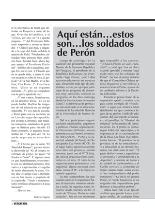 te la alternativa de tener que de-
fender su Proyecto a como dé lu-
gar. Ovación del público, y el
“¡Cinco, por uno, no va a quedar        Aquí están…estos
ninguno…!” del Peronismo Mili-
tante sorprende y atrona en derre-
dor. Y Chávez que pica, y llegan-
                                        son…los soldados
do a la raya del fondo redobla la
apuesta de Fidel, “Muchachos, en-
tiendan bien, piensen bien, anali-
                                        de Perón
cen bien, decidan bien, ahora hay          Luego de participar en la         que respondió a los cantitos:
que apoyar al Presidente Kirch-        asunción del presidente Nicanor       “¿Chávez-Perón un solo cora-
ner”. Silbidos de la izquierda, aun-   Duarte, de la hermana República       zón?”, y contó que “era un chico
que Ud. no lo crea. Y Chavito que      del Paraguay, el presidente de la     cuando aprendió a entonar “aquí
no se queda atrás, y cierra el acto    República Bolivariana de Vene-        están estos son los soldados de
con un golazo sobre la hora, al gri-   zuela, Hugo Chávez, pasó 5 días       Perón”. Ese fue el primer síntoma
to de “¡Viva San Martín, Viva Bo-      aproximadamente en nuestro            de que el Compañero Chávez es-
lívar, Viva Perón…!”. Y es el aca-     país. Desarrolló todo tipo de acti-   taba dispuesto a reivindicar a
bóse. “¡Esto es un orgasmo             vidades, como por ejemplo parti-      nuestro General Perón, a pesar de
militante…!”, grita un compañero       cipar de un programa de almuer-       un auditorio adverso a la Doctri-
con lo que le queda de voz…            zos muy conocido, realizar su         na Justicialista.
    …Y nos vamos, literalmente,        programa de los días domingo              Durante el primer tramo de su
en un temblor único. Yo ya no          desde las instalaciones de nuestro    exposición apostó a mostrar a su
puedo hablar. Desfilan las imáge-      Canal 7, conferencias de prensa y     país como ejemplo de “revolu-
nes de mi infancia en un vértigo       un acto realizado en el estaciona-    ción” a seguir por América latina
imparable. Yo voy para la escuela,     miento de la Facultad de Derecho      detallando los que considera lo-
y Perón pasa con su uniforme en        de la Universidad de Buenos Ai-       gros de su gestión. Habló de edu-
un Lincoln negro descapotable,         res.                                  cación, del crecimiento económi-
por avenida Corrientes, una maña-          Del acto participaron organi-     co, el petróleo, la “libertad de
na cualquiera, saludando a la gente    zaciones estudiantiles, piqueteras    empresa” de los medios de comu-
que se detiene para vivarlo. El        y políticas. Nuestra organización,    nicación, los 4 jinetes (o jinetas,
llanto primario, la angustia incon-    el Peronismo Militante, estuvo        según Fidel) del Apocalipsis y la
tenible del 1º de julio del ‘74. La    presente con su Frente Universita-    importancia de la concienciación
noche negra que se viene des-          rio (MEGAFON – PUN) y la Ju-          de la masa. Las frases más impor-
pués…                                  ventud, además del Frente de De-      tantes fueron: “El petróleo no se
    …Y Chavito que es como “El         socupados Eva Perón (FDEP). En        privatiza, es de los venezolanos”;
Túnel del Tiempo”, que nos revive      el lugar había aproximadamente        “La educación es un derecho hu-
la dicotomía del ‘45, el tiempo, re-   unas diez mil personas, siendo        mano, tan vital como el aire” ;“A
cobrado de golpe, de aquel “O          nosotros, junto con el MTD Evita,     partir de hoy vamos a argentinizar
Braden o Perón”. Y alguien como        las únicas organizaciones pero-       a Venezuela y venezolanizar a la
yo que, humildemente, se reconec-      nistas en el acto. El resto de las    Argentina”, y además de llamar a
ta con su identidad peronista. Que     organizaciones pertenecían a la       la unidad en Latinoamérica y el
vuelve a experimentar el orgullo       izquierda, alguna nacional, pero      Caribe convocó a conformar un
de sentir plenamente la causa. Co-     otras, como el PC, a la típica iz-    frente común. Instó, varias veces,
mo dice el amigo Luis Liberman,        quierda argentina.                    a “ser independiente del poder
con su fina ironía, a propósito de         Lo más sorprendente fue que       extranjero”; “Ya decía mi general
la izquierda: “Tarde o temprano,       cuando subió el Compañero Chá-        Perón, el Fondo Monetario es un
todos terminan abrazando la Causa      vez al escenario, mientras saluda-    engendro del imperialismo para
Nacional”.                             ba a todas las organizaciones, es-    dominar a los pueblos pobres”.
    …Que así sea…                      cuchó desde nuestro sector el             Ahora bien, éste es un tipo de
                                       canto de “Chávez, Perón, un solo      análisis que puede hacer cual-
                     Gabriel Agote     corazón”. Fue en ese momento          quier medio, de cualquier línea

6 SUDESTADA
 