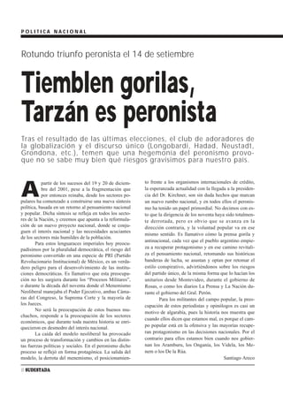 POLITICA NACIONAL



Rotundo triunfo peronista el 14 de setiembre


Tiemblen gorilas,
Tarzán es peronista
Tras el resultado de las últimas elecciones, el club de adoradores de
la globalización y el discurso único (Longobardi, Hadad, Neustadt,
Grondona, etc.), temen que una hegemonía del peronismo provo-
que no se sabe muy bien qué riesgos gravísimos para nuestro país.


                                                           to frente a los organismos internacionales de crédito,

A
           partir de los sucesos del 19 y 20 de diciem-
           bre del 2001, pese a la fragmentación que       la esperanzada actualidad con la llegada a la presiden-
           por entonces reinaba, desde los sectores po-    cia del Dr. Kirchner, son sin duda hechos que marcan
pulares ha comenzado a construirse una nueva síntesis      un nuevo rumbo nacional, y en todos ellos el peronis-
política, basada en un retorno al pensamiento nacional     mo ha tenido un papel primordial. No decimos con es-
y popular. Dicha síntesis se refleja en todos los secto-   to que la dirigencia de los noventa haya sido totalmen-
res de la Nación, y creemos que apunta a la reformula-     te derrotada, pero es obvio que se avanza en la
ción de un nuevo proyecto nacional, donde se conju-        dirección contraria, y la voluntad popular va en ese
guen el interés nacional y las necesidades acuciantes
                                                           mismo sentido. Es llamativo cómo la prensa gorila y
de los sectores más humildes de la población.
                                                           antinacional, cada vez que el pueblo argentino empie-
        Para estos lenguaraces imperiales hoy preocu-
padísimos por la pluralidad democrática, el riesgo del     za a recuperar protagonismo y en ese camino revitali-
peronismo convertido en una especie de PRI (Partido        za el pensamiento nacional, retomando sus históricas
Revolucionario Institucional) de México, es un verda-      banderas de lucha, se asustan y optan por retomar el
dero peligro para el desenvolvimiento de las institu-      estilo conspirativo, advirtiéndonos sobre los riesgos
ciones democráticas. Es llamativo que esta preocupa-       del partido único, de la misma forma que lo hacían los
ción no les surgiera durante los “Procesos Militares”,     unitarios desde Montevideo, durante el gobierno de
o durante la década del noventa donde el Menemismo         Rosas, o como los diarios La Prensa y La Nación du-
Neoliberal manejaba el Poder Ejecutivo, ambas Cáma-        rante el gobierno del Gral. Perón.
ras del Congreso, la Suprema Corte y la mayoría de                 Para los militantes del campo popular, la preo-
los Jueces.                                                cupación de estos periodistas y opinólogos es casi un
        No será la preocupación de estos buenos mu-
                                                           motivo de algarabía, pues la historia nos muestra que
chachos, responde a la preocupación de los sectores
                                                           cuando ellos dicen que estamos mal, es porque el cam-
económicos, que durante toda nuestra historia se enri-
quecieron en desmedro del interés nacional.                po popular está en la ofensiva y las mayorías recupe-
        La caída del modelo neoliberal ha provocado        ran protagonismo en las decisiones nacionales. Por el
un proceso de transformación y cambios en las distin-      contrario para ellos estamos bien cuando nos gobier-
tas fuerzas políticas y sociales. En el peronismo dicho    nan los Aramburu, los Onganía, los Videla, los Me-
proceso se reflejó en forma protagónica. La salida del     nem o los De la Rúa.
modelo, la derrota del menemismo, el posicionamien-                                                Santiago Areco

8 SUDESTADA
 