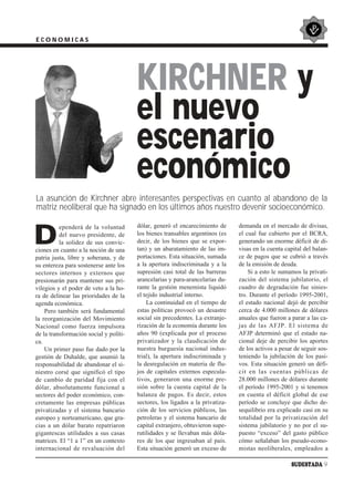 ECONOMICAS




                                        KIRCHNER y
                                        el nuevo
                                        escenario
                                        económico
La asunción de Kirchner abre interesantes perspectivas en cuanto al abandono de la
matriz neoliberal que ha signado en los últimos años nuestro devenir socioeconómico.

                                        dólar, generó el encarecimiento de      demanda en el mercado de divisas,

D
          ependerá de la voluntad
          del nuevo presidente, de      los bienes transables argentinos (es    el cual fue cubierto por el BCRA,
          la solidez de sus convic-     decir, de los bienes que se expor-      generando un enorme déficit de di-
ciones en cuanto a la noción de una     tan) y un abaratamiento de las im-      visas en la cuenta capital del balan-
patria justa, libre y soberana, y de    portaciones. Esta situación, sumada     ce de pagos que se cubrió a través
su entereza para sostenerse ante los    a la apertura indiscriminada y a la     de la emisión de deuda.
sectores internos y externos que        supresión casi total de las barreras        Si a esto le sumamos la privati-
presionarán para mantener sus pri-      arancelarias y para-arancelarias du-    zación del sistema jubilatorio, el
vilegios y el poder de veto a la ho-    rante la gestión menemista liquidó      cuadro de degradación fue sinies-
ra de delinear las prioridades de la    el tejido industrial interno.           tro. Durante el período 1995-2001,
agenda económica.                           La continuidad en el tiempo de      el estado nacional dejó de percibir
    Pero también será fundamental       estas políticas provocó un desastre     cerca de 4.000 millones de dólares
la reorganización del Movimiento        social sin precedentes. La extranje-    anuales que fueron a parar a las ca-
Nacional como fuerza impulsora          rización de la economía durante los     jas de las AFJP. El sistema de
de la transformación social y políti-   años 90 (explicada por el proceso       AFJP determinó que el estado na-
ca.                                     privatizador y la claudicación de       cional deje de percibir los aportes
    Un primer paso fue dado por la      nuestra burguesía nacional indus-       de los activos a pesar de seguir sos-
gestión de Duhalde, que asumió la       trial), la apertura indiscriminada y    teniendo la jubilación de los pasi-
responsabilidad de abandonar el si-     la desregulación en materia de flu-     vos. Esta situación generó un défi-
niestro corsé que significó el tipo     jos de capitales externos especula-     cit en las cuentas públicas de
de cambio de paridad fija con el        tivos, generaron una enorme pre-        28.000 millones de dólares durante
dólar, absolutamente funcional a        sión sobre la cuenta capital de la      el período 1995-2001 y si tenemos
sectores del poder económico, con-      balanza de pagos. Es decir, estos       en cuenta el déficit global de ese
cretamente las empresas públicas        sectores, los ligados a la privatiza-   período se concluye que dicho de-
privatizadas y el sistema bancario      ción de los servicios públicos, las     sequilibrio era explicado casi en su
europeo y norteamericano, que gra-      petroleras y el sistema bancario de     totalidad por la privatización del
cias a un dólar barato repatriaron      capital extranjero, obtuvieron supe-    sistema jubilatorio y no por el su-
gigantescas utilidades a sus casas      rutilidades y se llevaban más dóla-     puesto “exceso” del gasto público
matrices. El “1 a 1” en un contexto     res de los que ingresaban al país.      cómo señalaban los pseudo-econo-
internacional de revaluación del        Esta situación generó un exceso de      mistas neoliberales, empleados a

                                                                                                     SUDESTADA 9
 