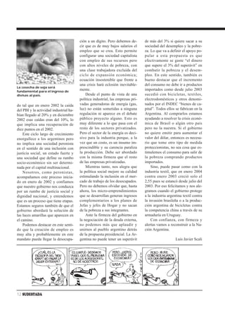ción a un dígito. Pero debemos de-       de más del 3% si quiere sacar a su
                                        cir que es de muy bajos salarios el      sociedad del desempleo y la pobre-
                                        empleo que se crea. Esto permite         za. Lo que va a definir el apoyo po-
                                        configurar una sociedad capitalista      pular a esta propuesta es que
                                        con empleo de sus recursos pero          efectivamente se gaste “el dinero
                                        con altos niveles de pobreza, con        que supere el 3% del superávit” en
                                        una clase trabajadora excluida del       combatir la pobreza y el desem-
                                        ciclo de expansión económica;            pleo. En este sentido, también es
                                        ecuación insostenible que frente a       bueno destacar que el incremento
                                        una crisis hará eclosión inevitable-     del consumo no debe ir a productos
La cosecha de soja será
fundamental para el ingreso de
                                        mente.                                   importados como desde julio 2003
divisas al país.                            Desde el punto de vista de una       sucedió con bicicletas, textiles,
                                        política industrial, las empresas pri-   electrodomésticos y otros denomi-
do tal que en enero 2002 la caída       vadas generadoras de energía (gas,       nados por el INDEC “bienes de ca-
del PBI y la actividad industrial ha-   luz) no están sometidas a ninguna        pital”. Todos ellos se fabrican en la
bían llegado al 20% y en diciembre      regulación ni aparece en el debate       Argentina. Al comprarlos estamos
2002 esas caídas eran del 10%, lo       público proyecto alguno. Esto es         ayudando a resolver la crisis econó-
que implica una recuperación de         muy diferente a lo que pasa con el       mica de Brasil o algún otro país
diez puntos en el 2002.                 resto de los sectores privatizados.      pero no la nuestra. Si el gobierno
    Este ciclo largo de crecimiento     Pero el sector de la energía es deci-    no quiere emitir para aumentar el
enorgullece a los argentinos pero       sivo para la industria porque, a la      valor del dólar, entonces es necesa-
no implica una sociedad peronista       vez que un costo, es un insumo im-       rio que tome otro tipo de medida
en el sentido de una inclusión con      prescindible y su carencia paraliza      proteccionistas, no sea cosa que es-
justicia social, un estado fuerte y     la producción. Debe ser abordado         timulemos el consumo para salir de
una sociedad que define su rumbo        con la misma firmeza que el resto        la pobreza comprando productos
socio-económico sin ser determi-        de las empresas privatizadas.            importados.
nada por el capital multinacional.          Mientras tanto, nos alegra que           Sino, puede pasar como con la
    Nosotros, como peronistas,          la política social mejore su calidad     industria textil, que en enero 2004
acompañamos este proceso inicia-        estimulando la inclusión en el mer-      contra enero 2003 creció solo el
do en enero de 2002 y confiamos         cado de trabajo de los desocupados.      2,55 pues se estancó desde julio del
que nuestro gobierno nos conduzca       Pero no debemos olvidar que, hasta       2003. Por eso felicitamos y nos ale-
por un rumbo de justicia social y       ahora, los micro-emprendimientos         gramos cuando el gobierno protege
dignidad nacional, y entendemos         que se desarrollan generan ingresos      a la industria argentina textil contra
que es un proceso que tiene etapas.     complementarios a los planes de          la invasión brasileña o a la produc-
Estamos seguros también de que el       Jefas y jefes de Hogar y no sacan        ción argentina de bicicletas contra
gobierno abordará la solución de        de la pobreza a sus integrantes.         la competencia china a través de su
las luces amarillas que aparecen en         Ante la firmeza del gobierno en      armaduría en Uruguay.
el camino.                              la negociación de la deuda externa,          Con confianza, con firmeza y
    Podemos destacar en este senti-     no podemos más que aplaudir y            alertas vamos a reconstruir a la Na-
do que la creación de empleo es         unirnos al pueblo argentino detrás       ción Argentina.
muy alta y probablemente en este        de la propuesta presidencial. La Ar-
mandato pueda llegar la desocupa-       gentina no puede tener un superávit                          Luis Javier Scali




12 SUDESTADA
 
