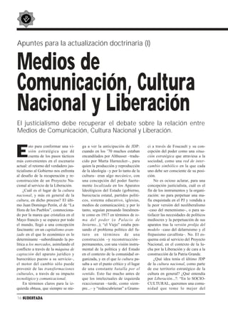 Apuntes para la actualización doctrinaria (I)


Medios de
Comunicación, Cultura
Nacional y Liberación
El justicialismo debe recuperar el debate sobre la relación entre
Medios de Comunicación, Cultura Nacional y Liberación.


E
         sto para conformar una vi-     ga a ver la anticipación de JDP:         ci a través de Foucault y su con-
         sión estratégica que dé        cuando en los ’70 muchos estaban         cepción del poder como una situa-
         cuenta de los pasos tácticos   encandilados por Althusser –tradu-       ción estratégica que atraviesa a la
más convenientes en el escenario        cido por Marta Harnecker–, para          sociedad, como una red de inter-
actual: el retorno del verdadero jus-   quien la producción y reproducción       cambio simbólico en la que cada
ticialismo al Gobierno nos enfrenta     de la ideología –y por lo tanto de la    uno debe ser consciente de su posi-
al desafío de la recuperación y re-     cultura– eran algo mecánico, con         ción.
construcción de un Proyecto Na-         una concepción del poder fuerte-             No es ocioso aclarar, para una
cional al servicio de la Liberación.    mente localizada en los Aparatos         concepción justicialista, cuál es el
     ¿Cuál es el lugar de la cultura    Ideológicos del Estado (gobierno,        fin de los instrumentos y la organi-
nacional, y más en general de la        burocracia estatal, partidos políti-     zación: no para perpetuar una ma-
cultura, en dicho proceso? El últi-     cos, sistema educativo, iglesias,        fia enquistada en el PJ y vendida a
mo Juan Domingo Perón, el de “La        medios de comunicación); y por lo        la peor versión del neoliberalismo
Hora de los Pueblos”, conmociona-       tanto, seguían pensando linealmen-       –caso del menemismo–, o para sa-
do por la marea que cristaliza en el    te como en 1917 en términos de to-       tisfacer las necesidades de políticos
Mayo francés y se esparce por todo      ma del poder (o Palacio de               mediocres y la perpetuación de sus
el mundo, llegó a una concepción        Invierno...); “el Viejo” estaba pen-     aparatos tras la versión prolija del
fascinante: en un capitalismo avan-     sando el problema político del fu-       modelo –caso del delarruismo y el
zado en el que lo económico es lo       turo en términos de una                  frepasismo cavallista–. No. El es-
determinante –subordinando la po-       construcción –y reconstrucción–          quema está al servicio del Proyecto
lítica a los mercados, asimilando el    permanentes, con una visión instru-      Nacional, en el contexto de la lu-
conflicto a través de la máquina de     mental de la política y del Estado       cha por la Liberación y de cara a la
captación del aparato jurídico y        en el contexto de la comunidad or-       construcción de la Patria Grande.
burocrático puesto a su servicio–,      ganizada, y en el que la cultura pa-         ¿Qué idea tenía el último JDP
el motor del cambio sólo puede          saba a ser el punto crítico y el lugar   de la cultura nacional, como parte
provenir de las transformaciones        de una constante batalla por el          de ese territorio estratégico de la
culturales, a través de su impacto      sentido. Esto fue mucho antes de         cultura en general? ¿Qué entendía
tecnológico y comunicacional.           que los intelectuales de izquierda       por Liberación...?: “En lo SOCIO-
     En términos claros para la iz-     reaccionaran –tarde, como siem-          CULTURAL, queremos una comu-
quierda obtusa, que siempre se nie-     pre...– y “redescubrieran” a Grams-      nidad que tome lo mejor del

16 SUDESTADA
 